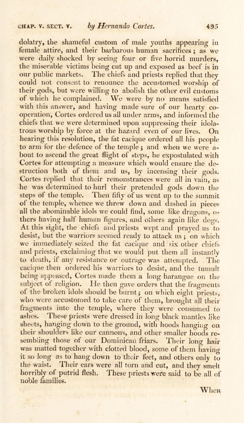 dolatry, the shameful custom of male youths appearing in female attire, and their barbarous human sacrifices ; as we were daily shocked by seeing four or five horrid murders, the miserable victims being cut up and exposed as beef is in our public markets. The chiefs and priests replied that they could not consent to renounce the accustomed worship of their gods, but were willing to abolish the other evil customs of which he complained. We were by no means satisfied with this answer, and having made sure of our hearty co¬ operation, Cortes ordered us all under arms, and informed the chiefs that we were determined upon suppressing their idola¬ trous worship by force at the hazard even of our lives. On hearing this resolution, the fat cacique ordered all his people to arm for the defence of the temple; and when we were a- bout to ascend the great flight of steps, he expostulated with Cortes for attempting a measure which would ensure the de¬ struction both of them and us, by incensing their gods. Cortes replied that their remonstrances were all in vain, as he was determined to hurl their pretended gods down the steps of the temple. Then fifty of us went up to the summit of the temple, whence we threw down and dashed in pieces all the abominable idols we could find, some like dragons, ci¬ thers having half human figures, and others again like dogs. At this sight, the chiefs and priests wept and prayed us to desist, but the warriors seemed ready to attack us ; on which we immediately seized the fat cacique and six other chiefs and priests, exclaiming that we would put them all instantly to death, if any resistance or outrage was attempted. The cacique then ordered his warriors to desist, and the tumult being appeased, Cortes made them a long harangue on the subject of religion. He then gave orders that the fragments of the broken idols should be burnt; on which eight priests, who were accustomed to take care of them, brought all their fragments into the temple, where they were consumed to ashes. These priests were dressed in long black mantles like sheets, hanging down to the ground, with hoods hanging on their shoulders like our cannons, and other smaller hoods re¬ sembling those of our Dominican friars. Their long hair was matted together with clotted blood, some of them having it so long as to hang down to their feet, and others only to the waist. Their ears were all torn and cut, and they smelt horribly of putrid flesh. These priests were said to be all of noble families. When