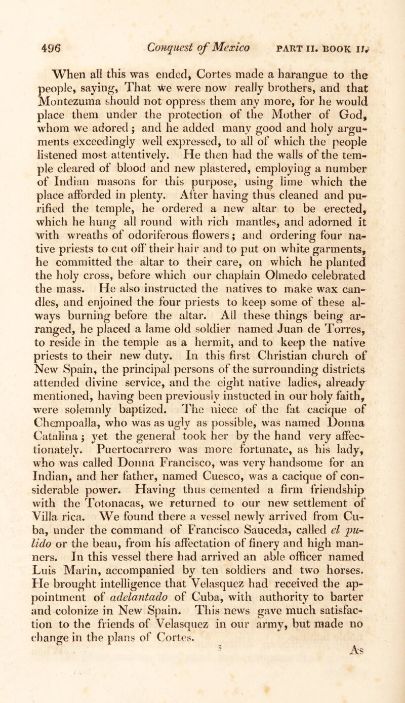 When all this was ended, Cortes made a harangue to the people, saying, That We were now really brothers, and that Montezuma should not oppress them any more, for he would place them under the protection of the Mother of God, whom we adored; and he added many good and holy argu¬ ments exceedingly well expressed, to all of which the people listened most attentively. He then had the walls of the tem¬ ple cleared of blood and new plastered, employing a number of Indian masons for this purpose, using lime which the place afforded in plenty. After having thus cleaned and pu¬ rified the temple, he ordered a new altar to be erected, which he hung all round with rich mantles, and adorned it with wreaths of odoriferous flowers; and ordering four na¬ tive priests to cut off’ their hair and to put on white garments, he committed the altar to their care, on which he planted the holy cross, before which our chaplain Olmedo celebrated the mass. He also instructed the natives to make wax can¬ dles, and enjoined the four priests to keep some of these al¬ ways burning before the altar. All these things being ar¬ ranged, he placed a lame old soldier named Juan de Torres, to reside in the temple as a hermit, and to keep the native priests to their new duty. In this first Christian church of New Spain, the principal persons of the surrounding districts attended divine service, and the eight native ladies, already mentioned, having been previously instucted in our holy faith, were solemnly baptized. The niece of the fat cacique of Chexnpoalla, who was as ugly as possible, was named Donna Catalina; yet the general took her by the hand very affec¬ tionately. Puertocarrero was more fortunate, as his lady, who was called Donna Francisco, was very handsome for an Indian, and her father, named Cuesco, was a cacique of con¬ siderable power. Having thus cemented a firm friendship with the Totonacas, we returned to our new settlement of Villa rica. We found there a vessel newly arrived from Cu¬ ba, under the command of Francisco Sauceda, called el pu- lido or the beau, from his affectation of finery and high man¬ ners. In this vessel there had arrived an able officer named Luis Marin, accompanied by ten soldiers and two horses. Fie brought intelligence that Velasquez had received the ap¬ pointment of adelantado of Cuba, with authority to barter and colonize in New Spain. This news gave much satisfac¬ tion to the friends of Velasquez in our army, but made no change in the plans of Cortes.