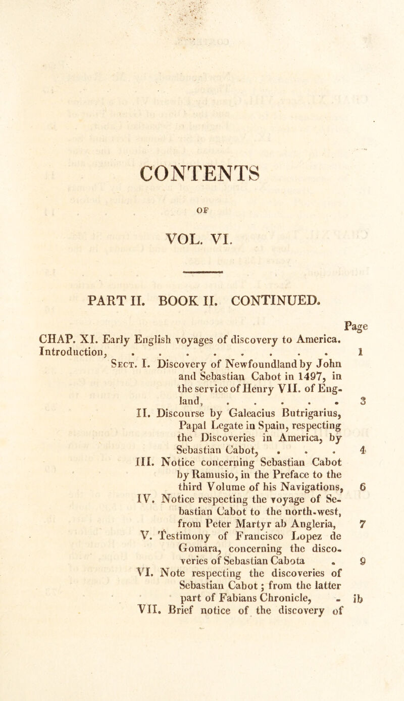 CONTENTS OF VOL. VI PART II. BOOK II. CONTINUED, Page CHAP. XI. Early English voyages of discovery to America. Introduction, ........ 1 Sect. I. Discovery of Newfoundland by John and Sebastian Cabot in 1497, in the service of Henry VII. of Eng- land, . ...» 3 II. Discourse by Galeacius Butrigarius, Papal Legate in Spain, respecting the Discoveries in America, by Sebastian Cabot, . . . 4 III. Notice concerning Sebastian Cabot by Ramusio, in the Preface to the third Volume of his Navigations, 6 IV. Notice respecting the voyage of Se- bastian Cabot to the north-west, from Peter Martyr ab Angleria, 7 V. Testimony of Francisco Lopez de Gomara, concerning the disco- veries of Sebastian Cabota - 9 VI. Note respecting the discoveries of Sebastian Cabot; from the latter part of Fabians Chronicle, . ib VII. Brief notice of the discovery of