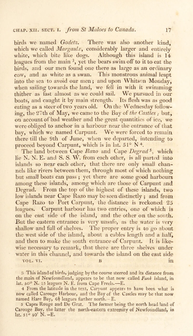 birds we named Godetz. There was also another kind, which we called Margaulx, considerably larger and entirely white, which bite like dogs. Although this island is 14> leagues from the main 3, yet the bears swim off to it to eat. the birds, and our men found one there as large as an ordinary cow, and as white as a swan. This monstrous animal leapt into the sea to avoid our men; and upon Whitson Monday, when sailing towards the land, we fell in with it swimming thither as fast almost as we could sail. We pursued in our boats, and caught it by main strength. Its flesh was as good eating as a steer of two years old. On the Wednesday follow- ing, the 27th of May, we came to the Bay of the Castles; but, on account of bad weather and the great quantities of ice, we were obliged to anchor in a harbour near the entrance of that bay, which we named Carpunt. We were forced to remain there till the 9th of June, when we departed, intending to proceed beyond Carpunt, which is in lat. 51° N 4. The land between Cape Razo and Cape Degrad5, which lie N. N. E. and S. S. W. from each other, is all parted into islands so near each other, that there are only small chan- nels like rivers between them, through most of which nothing but small boats can pass ; yet there are some good harbours among these islands, among which are those of Carpunt and Degrad. From the top of the highest of these islands, two low islands near Cape Razo may be seen distinctly ; and from Cape Razo to Port Carpunt, the distance is reckoned 25 leagues. Carpunt harbour has two entries, one of which is on the east side of the island, and the other on the south* Rut the eastern entrance is very unsafe, as the water is very shallow and full of shelves. The proper entry is to go about the west side of the island, about a cables length and a half, and then to make the south entrance of Carpunt. It is like- wise necessary to remark, that there are three shelves under water in this channel, and towards the island on the east side VOL. vi. b in 3 This island of birds, judging by the course steered and its distance from the main of Newfoundland, appears to be that now called Funk Island, in lat. 50° N. 15 leagues N. E. from Cape Freels.—E. 4 From the latitude in the text, Carpunt appears to have been what is now called Carouge Harbour, and the Bay of the Castles may be that now named Hare Bay, 6-1 leagues farther north. - E. 5 Capes Rouge and De Grat. The former being the north head land of Carouge Bay, the latter the north-eastern extremity of Newfoundland, m lat. 51° 40' N. —E.