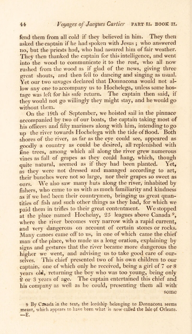 fend them from all cold if they believed in him. They then asked the captain if he had spoken with Jesus ; who answered no, but the priests had, who had assured him of fair weather. They then thanked the captain for this intelligence, and went into the wood to communicate it to the rest, who all now rushed from the wood as if glad of the news, giving three great shouts, and then fell to dancing and singing as usual. Yet our two savages declared that Donnacona would not al- low any one to accompany us to Hochelega, unless some hos- tage was left for his safe return. The captain then said, if they would not go willingly they might stay, and he would go without them. On the 19th of September, we hoisted sail in the pinnace accompanied by two of our boats, the captain taking most of his officers and fifty mariners along with him, intending to go np the river towards Hochelega with the tide of flood. Both shores of the river, as far as the eye could see, appeared as o-oodly a country as could be desired, all replenished with fine trees, among which all along the river grew numerous vines as full of grapes as they could hang, which, though quite natural, seemed as if they had been planted. Yet, as they wrere not dressed and managed according to art, their bunches were not so large, nor their grapes so sweet as ours. We also saw many huts along the river, inhabited by fishers, who came to us with as much familiarity and kindness as if we had been their countrymen, bringing us great quan- tities of fish and such other things as they had, for which wre paid them in trifles to their great contentment. We stopped at the place named Hochelay, 25 leagues above Canada 9, where the river becomes very narrow with a rapid current, and very dangerous on account of certain stones or rocks. Many canoes came off to us, in one of which came the chief man of the place, who made us a long oration, explaining by signs and gestures that the river became more dangerous the higher we went, and advising us to take good care of our- selves. This chief presented two of his own children to our captain, one of which only he received, being a girl of 7 or 8 years old, returning the boy who was too young, being only 2 or 3 years of age. The captain entertained this chief and his company as wrel! as he could, presenting them all with some 9 By Canada In the text, the lordship belonging to Donnacona seems meant, which appears to have been what is now called, the Isle <?f Orleans. —E.