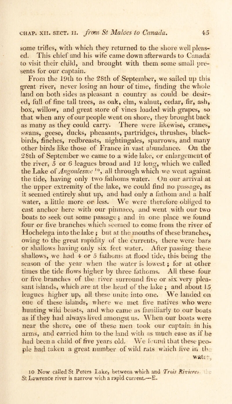 some trifles, with which they returned to the shore well pleas- ed. This chief and his wife came down afterwards to Canada to visit their child, and brought with them some small pre- sents for our captain. From the 19th to the 28th of September, we sailed up this great river, never losing an hour of time, finding the whole land on both sides as pleasant a country as could be desir- ed, full of fine tall trees, as oak, elm, walnut, cedar, fir, ash, box, willow, and great store of vines loaded writh grapes, so that when any of our people went on shore, they brought back as many as they could carry. There were likewise, cranes, swans, geese, ducks, pheasants, partridges, thrushes, black- birds, finches, redbreasts, nightingales, sparrows, and many other birds like those of France in vast abundance. On the 28th of September we came to a wide lake, or enlargement of the river, 5 or 6 leagues broad and 12 long, which we called the Lake of Angoulesme IO, all through which we went against the tide, having only two fathoms water. On our arrival at the upper extremity of the lake, we could find no passage, as it seemed entirely shut up, and had only a fathom and a halt’ water, a little more or Jess. We were therefore obliged to cast anchor here with our pinnace, and went with our two boats to seek out some passage j and in one place we found four or five branches which seemed to come from the river of Hochelega into the lake ; but at the mouths of these branches, owing to the great rapidity of the currents, there were bars or shallows having only six feet water. After passing these shallow's, we had 4 or 5 fathoms at flood tide, this being the season of the year when the water is lowest; for at other times the tide flows higher by three fathoms. All these four O ^ 4/ or five branches of the river surround five or six very plea- sant islands, which are at the head of the lake ; and about 15 leagues higher up, all these unite into one. We landed on one of these islands, where we met five natives who were hunting wflld beasts, and who came as familiarly to our boats as if they had always lived amongst us. When our boats were near the shore, one of these men took our captain in his arms, and carried him to the land with as much ease as if he had been a child of five years old. We found that these peo- ple had taken a great number of wild rats which live in tb water* 10 Now called St Peters Lake, between which and Trots Riviere* St Lawrence river is narrow with a rapid current.—E.