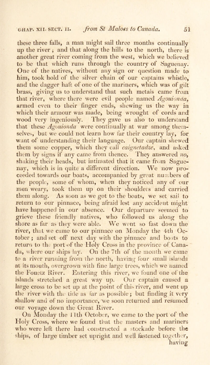 these three falls, a man might sail three months continually up the river ; and that along the hills to the north, there is another great river coming from the west, which we believed to be that which runs through the country of Saguenay. One of the natives, without any sign or question made to him, took hold of the silver chain of our captains whistle^ and the dagger haft of one of the mariners, which was of gilt brass, giving us to understand that such metals came from that river, where there were evil people named Agouionda, armed even to their finger ends, shewing us the way in which their armour was made, being wrought of cords and wood very ingeniously. They gave us also to understand that these Agouionda were continually at war among them- selves, but we could not learn how far their country lay, for want of understanding their language. Our captain shewed them some copper, which they call caignetadze, and asked them by signs if any came from thence. They answered no, shaking their heads, but intimated that it came from Sague- nay, which is in quite a different direction. We now pro- ceeded towards our boats, accompanied by great numbers of the people, some of whom, when they noticed any of our men weary, took them up on their shoulders and carried them along. As soon as wre got to the boats, we set sail to return to our pinnace, being afraid lest any accident might have happened in our absence. Our departure seemed to grieve these friendly natives, who followed us along the shore as far as they were able. We went so fast down the river, that we came to our pinnace on Monday the 4th Oc- tober ; and set off next day w ith the pinnace and boats to return to the port of the Holy Cross in the province of Cana- da, where our ships lay. On the 7th of the month w?e came to a river running from the north, having lour small islands at its mouth, overgrown with fine large trees, which we named the Fouetz River. Entering this river, we found one of the islands stretched a great way np. Our captain caused a large cross to be set up at the point of this river, and went up the river with the tide as tar as possible; but finding it very shallow and of no importance, we soon returned and resumed our voyage down the Great River. On Monday the 11th October, wre came to the port of the Holy Cross, where we found that the masters and mariners who were left there had constructed a stockade before the ships, of large timber set upright and well fastened together, having