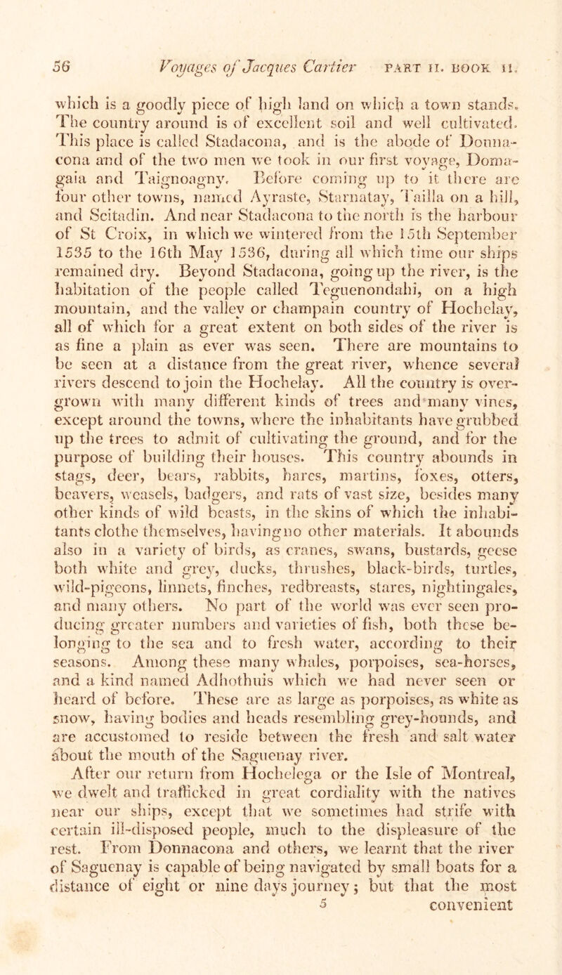 which is a goodly piece of high land on which a town stands. The country around is of excellent soil and well cultivated. This place is called Stadacona, and is the abode of Donna- cona and of the two men we took in our first voyage, Dorna- gaia ar.d Taignoagny, Before coming up to it there are four other towns, named Ayraste, Starnatay, Tailla on a hill, and Scitadin. And near Stadacona to the north is the harbour of St Croix, in which we wintered from the 15th September 1535 to the 16th May 1536, during all which time our ships remained dry. Beyond Stadacona, going up the river, is the habitation of the people called Teguenondahi, on a high mountain, and the valley or champain country of Hochelay, all of which for a great extent on both sides of the river is as fine a plain as ever was seen. There are mountains to be seen at a distance from the great river, whence several rivers descend to join the Hochelay. All the country is over- grown with many different kinds of trees and many vines, except around the towns, where the inhabitants have grubbed up the trees to admit of cultivating the ground, and for the purpose of building their houses. This country abounds in stags, deer, bears, rabbits, hares, martins, foxes, otters, beavers, weasels, badgers, and rats of vast size, besides many other kinds of wild beasts, in the skins of which the inhabi- tants clothe themselves, havingno other materials. It abounds also in a variety of birds, as cranes, swans, bustards, geese both white and grey, ducks, thrushes, black-birds, turtles, wild-pigeons, linnets, finches, redbreasts, stares, nightingales, and many others. No part of the world was ever seen pro- ducing greater numbers and varieties of fish, both these be- longing to the sea and to fresh water, according to their seasons. Among these many whales, porpoises, sea-horses, and a kind named Adhothuis which we had never seen or heard of before. These are as large as porpoises, as white as snow, having bodies and heads resembling grey-hounds, and are accustomed to reside between the fresh and salt water about the mouth of the Saguenay river. After our return from Hochelega or the Isle of Montreal, we dwelt and trafficked in great cordiality with the natives near our ships, except that we sometimes had strife with certain ill-disposed people, much to the displeasure of the rest. From Donnacona and others, we learnt that the river of Saguenay is capable of being navigated by small boats for a distance of eight or nine days journey; but that the most