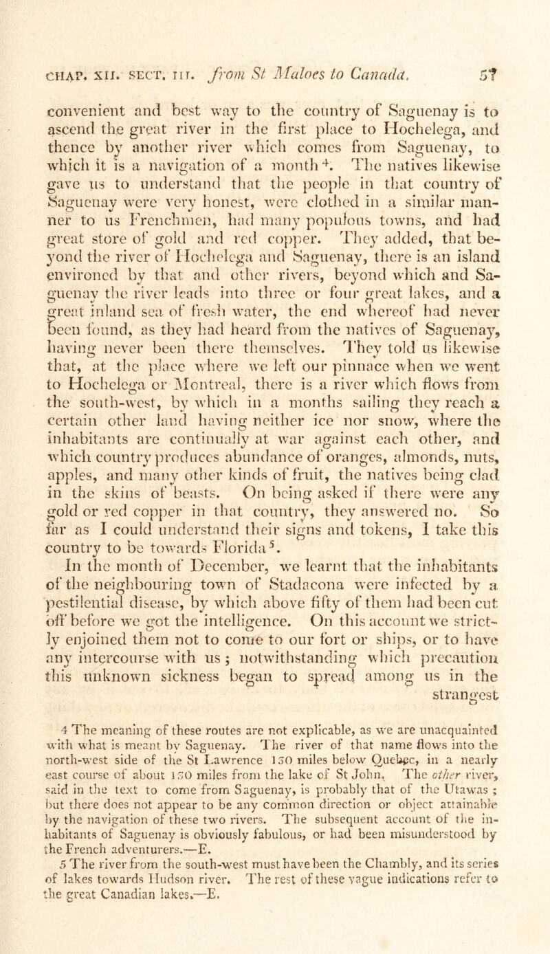 convenient and best way to the country of Saguenay is to ascend the great river in the first place to Hochelega, and thence by another river which comes from Saguenay, to which it is a navigation of a month 4. The natives likewise gave us to understand that lire people in that country of Saguenay were very honest, were clothed in a similar man- ner to us Frenchmen, had many populous towns, and had great store of gold and red copper. They added, that be- yond the river of Hochelega and Saguenay, there is an island environed by that and other rivers, beyond which and Sa- guenay the river leads into three or four great lakes, and a great inland sea of fresh water, the end whereof had never been found, as they had heard from the natives of Saguenay, having never been there themselves. They told us likewise that, at the place where wTe left our pinnace when we went to Hochelega or Montreal, there is a river which flows from the south-west, by which in a months sailing thev reach a 7 *' # # O V certain other land having neither ice nor snow, where the inhabitants are continually at war against each other, and which country produces abundance of oranges, almonds, nuts, apples, and many other kinds of fruit, the natives being clad in the skins of beasts. On being asked if there were any gold or red copper in that country, they answered no. So far as I could understand their signs and tokens, 1 take this country to be towards Florida5. In the month of December, we learnt that the inhabitants of the neighbouring town of Stadacona were infected by a pestilential disease, by which above fifty of them had been cut off before wre got the intelligence. On this account we strict- 3y enjoined them not to come to our fort or ships, or to have any intercourse w ith us ; notwithstanding which precaution this unknown sickness began to spread among us in the strangest 4 The meaning of these routes are not explicable, as we are unacquainted with what is meant bv Saguenay, d he river of that name flows into the north-west side of the St Lawrence 130 miles below QueUgc, in a nearly east course of about 130 miles from the lake of St John, 'The other river, said in the text to come from Saguenay, is probably that of the Utawas ; but there does not appear to be any common direction or object attainable by the navigation of these two rivers. The subsequent account of the in- habitants of Saguenay is obviously fabulous, or had been misunderstood by the French adventurers.—E. 5 The river from the south-west must have been the Chambly, and its series of lakes towards Hudson river. The rest of these vague indications refer io the great Canadian lakes.—E.