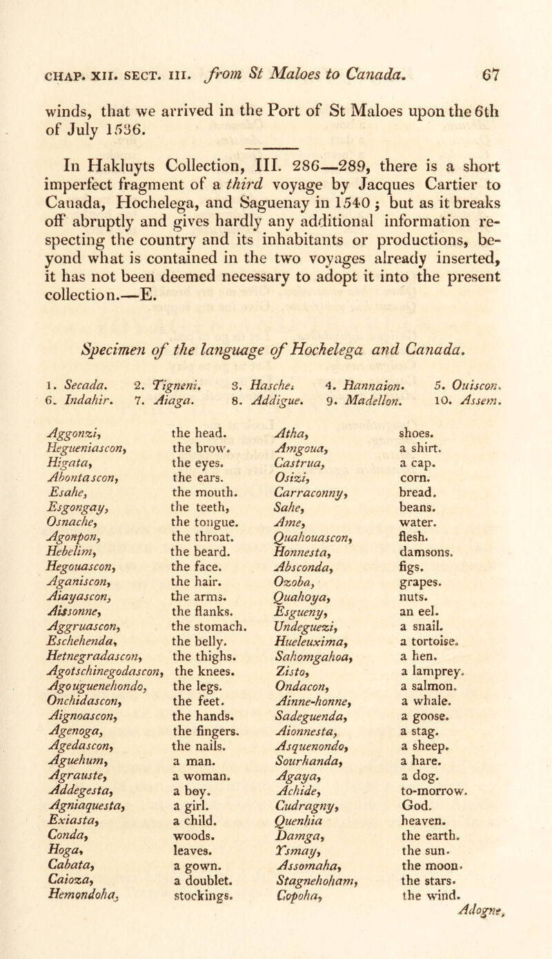 winds, that we arrived in the Port of St Maloes upon the 6th of July 1536. In Hakluyts Collection, III. 286—289, there is a short imperfect fragment of a third voyage by Jacques Cartier to Canada, Hochelega, and Saguenay in 1540 ; but as it breaks off abruptly and gives hardly any additional information re- specting the country and its inhabitants or productions, be- yond what is contained in the two voyages already inserted, it has not been deemed necessary to adopt it into the pi'esent collection.—E. Specimen of the language of Hochelega and Canada. 1. Secada. 2. Tigneni. 3. Haschei 4. Hannaion. 5. Ouiscon. 6. Indahir. 7. Aiaga. 8. Addigue. 9. Mads!Ion. 10. Assem. Aggonzi, the head. Atha, shoes. Hegueniascon, the brow. Amgouay a shirt. Higata, the eyes. Castrua, a cap. Abontascon, the ears. Osiziy corn. Esahe, the mouth. Carraconnyy bread. Esgongay, the teeth, Sake, beans. Osnache, the tongue. Amey water. Agonpon, the throat. Quahouascony flesh. Hebelim, the beard. Honnestay damsons. Hegouascon, the face. Absconday figs. Aganiscon, the hair. Ozoba, grapes. Aiayascon, the arms. Quahoyay Esgueny, nuts. ALssonne, the flanks. an eel. Aggruascon, the stomach. Undegueziy a snail. Eschehenda, the belly. Hueleuximay a tortoise. Hetnegradascoiiy the thighs. Sahomgahoay a hen. Agotschinegodascon, the knees. ZlStOy a lamprey. Ago uguenehondo, the legs. Ondacon, a salmon. Onchidascon, Aignoascon, the feet. Ainne-honney a whale. the hands. Sadeguenday a goose. Agenoga, Agedasconf the fingers. Aionnesta, a stag. the nails. Asquenondoy a sheep. Ague hunt, a man. Sourhanday a hare. Agrauste, a woman. Agaya, a dog. Addegesta, a boy. A chide y Cudragnyy to-morrow. Agniaquesta, a girl. God. Exiastay a child. Quenhia heaven. Conda, woods. Damgay the earth. Hoga, leaves. Ysmayy the sun- Cabatay a gown. Assomahay the moon. Caiozay a doublet. Stagnehohamy the stars. Hemondoha, stockings. Copohoy the wind.