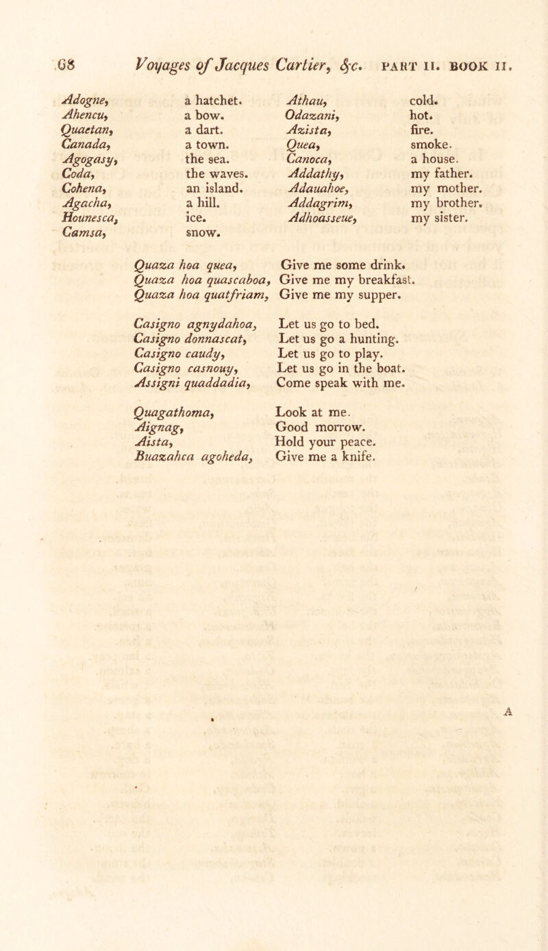 Adogne, a hatchet. Ahencuy a bow. Quactan, a dart. Canada, a town. Agogasy, the sea. Coda y the waves. Cohena9 an island. Agachay a hill. Hounescaf ice. Camsay snow. Quaza hoa quea, Quaza hoa quascaboa, Quaza hoa quatfriam, Casigno agnydahoa, Casigno donnascat, Casigno candy, Casigno casnouy, Assigni quaddadia, Quagathoma, Aignagt Aista, Bnazahca agoheda} Athauy cold. Odazaniy hot. Azistay fire. Queay smoke. Canocay a house. Addathyy my father. Adauahoe, my mother. Addagriniy my brother. Adhoasseuey my sister. Give me some drink. Give me my breakfast. Give me my supper. Let us go to bed. Let us go a hunting. Let us go to play. Let us go in the boat. Come speak with me. Look at me. Good morrow. Hold your peace. Give me a knife. A