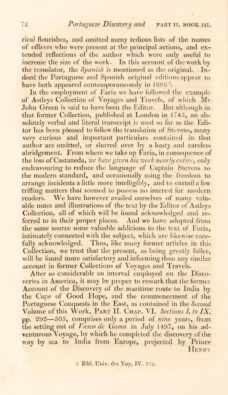 rical flourishes, and omitted many tedious lists of the names of officers who were present at the principal actions, and ex- tended reflections of the author which were only useful to increase the size of the work. In this account of the work by the translator, the Spanish is mentioned as the original. In- deed the Portuguese and Spanish original editions appear to have both appeared contemporaneously in 16663. In the employment of Faria we have followed the example of Astleys Collection of Voyages and Travels, of which Mr John Green is said to have been the Editor. But although in that former Collection, published at London in 1745, an ab- solutely verbal and literal transcript is used so far as the Edi- tor has been pleased to follow the translation of Stevens, many very curious and important particulars contained in that author are omitted, or slurred over by a hasty and careless abridgement. From where we take up Faria, in consequence of the loss of Castaneda, we have given his work nearly entire, only endeavouring to reduce the language of Captain Stevens to the modern standard, and occasionally using the freedom to arrange incidents a little more intelligibly, and to curtail a few trifling matters that seemed to possess no interest for modern readers. We have however availed ourselves of many valu- able notes and illustrations of the text by the Editor of Astleys Collection, all of which will be found acknowledged and re- ferred to in their proper places. And we have adopted from the same source some valuable additions to the text of Faria, intimately connected with the subject, which are likewise care- fully acknowledged. Thus, like many former articles in this Collection, we trust that the present, as being greatly fuller, will be found more satisfactory and informing than any similar account in former Collections of Voyages and Travels. After so considerable an interval employed on the Disco- veries in America, it may be proper to remark that the former Account of the Discovery of the maritime route to India by the Cape of Good Hope, and the commencement of the Portuguese Conquests in the East, as contained in the Second Volume of this Work, Part II. Chap. VI. Sections I. to IX. pp. 292—505, comprises only a period of nine years, from the setting out of Vasco de Gama in July 1497, on his ad- venturous Voyage, by which he completed the discovery of the way by sea to India from Europe, projected by Prince Henry 3 Bibl. Univ. des Voy. iV. 576.