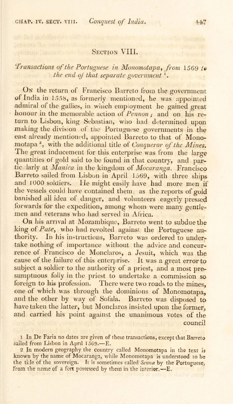 Section VIII. 'Transactions of the Portuguese in Monomotapa, from 1569 tt> the end of that separate government 1 2. On the return of Francisco Barreto from the government of India in 1558, as formerly mentioned, he was appointed admiral of the gailies, in which employment he gained great honour in the memorable action of Pennon ; and on his re- turn to Lisbon, king Sebastian, who had determined upon making the division of the Portuguese governments in the east already mentioned, appointed Barreto to that of Mono- motapa % with the additional title of Conqueror of the Mines. The great inducement for this enterprise was from the large quantities oi gold said to be found in that country, and par- tic.darly at Manica in the kingdom of Mocaranga. Francisco Barreto sailed from Lisbon in April 1569, with three ships and 1000 soldiers. lie might easily have had more men if the vessels could have contained them as the reports of gold banished all idea of danger, and volunteers eagerly pressed forwards for the expedition, among whom were many gentle- men and veterans who had served in Africa. On his arrival at Mozambique, Barreto went to subdue the king of Pate, who had revolted against the Portuguese au- thority. In his instructions, Barreto was ordered to under- take nothing of importance without the advice and concur- rence of Francisco de Monclaros, a Jesuit, which was the cause of the failure of this enterprise. It was a great error to subject a soldier to the authority of a priest, and a most pre- sumptuous folly in the priest to undertake a commission so foreign to his profession. There were two roads to the mines, one of which was through the dominions of Monomotapa, and the other by way of Sofala. Barreto was disposed to have taken the latter, but Monclaros insisted upon the former, and carried his point against the unanimous votes of the council 1 In De Faria no dates are given of these transactions, except that Barreto sailed from Lisbon in April 15G9.—E. 2 In modern geography the country called Monomotapa in the text is known by the name of Mocaranga, while Monomotapa is understood to be the tide of the sovereign. It is sometimes called Senna by the Portuguese, from the name of a fort possessed by them in the interior.—E,