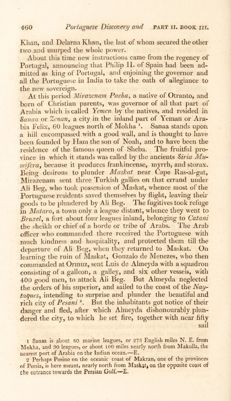 Khan, and Delarna Khan, the last of whom secured the other two and usurped the whole power. About this time new instructions came from the regency of Portugal, announcing that Philip II. of Spain had been ad- mitted as king of Portugal, and enjoining the governor and all the Portuguese in India to take the oath of allegiance to the new sovereign. At this period Mirazenam Pacha, a native of Otranto, and born of Christian parents, was governor of all that part of Arabia which is called Yemen by the natives, and resided in Sanaa or Zenan, a city in the inland part of Yeman or Ara- bia Felix, 60 leagues north of Mokha *. Sanaa stands upon a hill encompassed with a good wall, and is thought to have been founded by Ham the son of Noah, and to have been the residence of the famous queen of Sheba. The fruitful pro- vince in which it stands was called by the ancients Siria Mu mifera, because it produces frankincense, myrrh, and storax. Being desirous to plunder Maskat near Cape Ras-al-gat, Mirazenam sent three Turkish gallies on that errand under Ali Beg, who took possession of Maskat, whence most of the Portuguese residents saved themselves by flight, leaving their goods to be plundered by Ali Beg. The fugitives took refuge In Mataro, a town only a league distant, whence they went to Bruxel, a fort about four leagues inland, belonging to Catani the sheikh or chief of a horde or tribe of Arabs. The Arab officer who commanded there received the Portuguese with much kindness and hospitality, and protected them till the departure of Ali Beg, when they returned to Maskat. On learning the ruin of Maskat, Gonzalo de Menezes, who then commanded at Ormuz, sent Luis de Almeyda with a squadron consisting of a galleon, a galley, and six other vessels, with 400 good men, to attack Ali Beg. But Almeyda neglected the orders of his superior, and sailed to the coast of the Nay- taqucs, intending to surprise and plunder the beautiful and rich city of Pesani *. But the inhabitants got notice of their danger and fled, after which Almeyda dishonourably plun- dered the city, to which he set fire, together with near fifty sail 1 Sanaa is about 80 marine leagues, or 278 English miles N. E. from Mokha, and 30 leagues, or about 100 miles nearly north from Makulla, the nearest port of Arabia on the Indian ocean.—E. 2 Perhaps Posino on the oceanic coast of Makran, one of the provinces of Persia, is here meant, nearly north from Maskaq on the opposite coast of the entrance towards the Persian Gulf.—E.