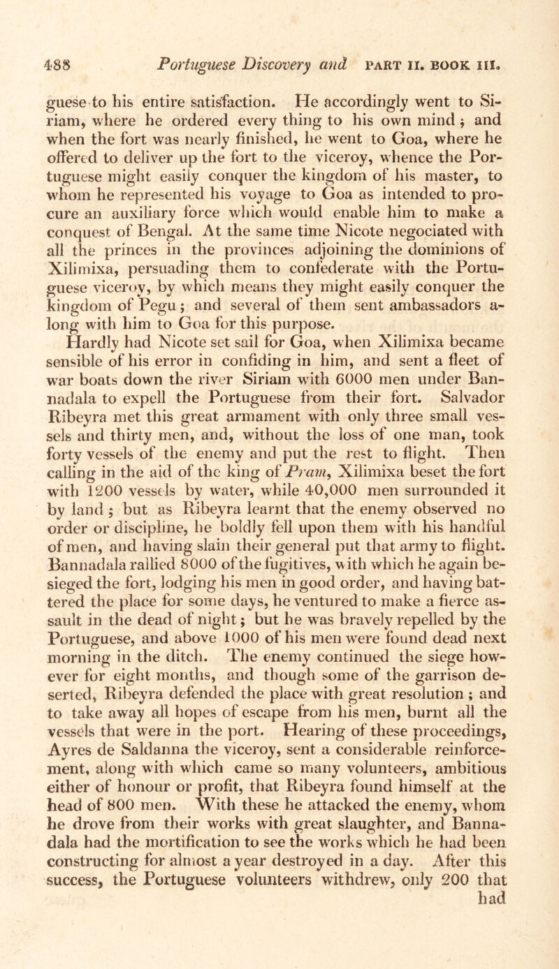 guese to bis entire satisfaction. He accordingly went to Si- riam, where he ordered every thing to his own mind $ and when the fort was nearly finished, he went to Goa, where he offered to deliver up the fort to the viceroy, whence the Por- tuguese might easily conquer the kingdom of his master, to whom he represented his voyage to Goa as intended to pro- cure an auxiliary force which would enable him to make a conquest of Bengal. At the same time Nicote negociated with all the princes in the provinces adjoining the dominions of Xilimixa, persuading them to confederate with the Portu- guese viceroy, by which means they might easily conquer the kingdom of Pegu; and several of them sent ambassadors a- long with him to Goa for this purpose. Hardly had Nicote set sail for Goa, when Xilimixa became sensible of his error in confiding in him, and sent a fleet of war boats down the river Siriam with 6000 men under Ban- nadala to expell the Portuguese from their fort. Salvador Ribeyra met this great armament with only three small ves- sels and thirty men, and, without the loss of one man, took forty vessels of the enemy and put the rest to flight. Then calling in the aid of the king of Pram, Xilimixa beset the fort with 1200 vessels by water, while 40,000 men surrounded it by land ; but as Ribeyra learnt that the enemy observed no order or discipline, he boldly fell upon them with his handful of men, and having slain their general put that army to flight. Bannadala rallied 8000 of the fugitives, with which he again be- sieged the fort, lodging his men in good order, and having bat- tered the place for some days, he ventured to make a fierce as- sault in the dead of night; but he was bravely repelled by the Portuguese, and above 1000 of his men were found dead next morning in the ditch. The enemy continued the siege how- ever for eight months, and though some of the garrison de- serted, Ribeyra defended the place with great resolution ; and to take away all hopes of escape from his men, burnt all the vessels that were in the port. Hearing of these proceedings, Ayres de Said anna the viceroy, sent a considerable reinforce- ment, along with which came so many volunteers, ambitious either of honour or profit, that Ribeyra found himself at the head of 800 men. With these he attacked the enemy, whom he drove from their works with great slaughter, and Banna- dala had the mortification to see the works which he had been constructing for almost a year destroyed in a day. After this success, the Portuguese volunteers withdrew, only 200 that had