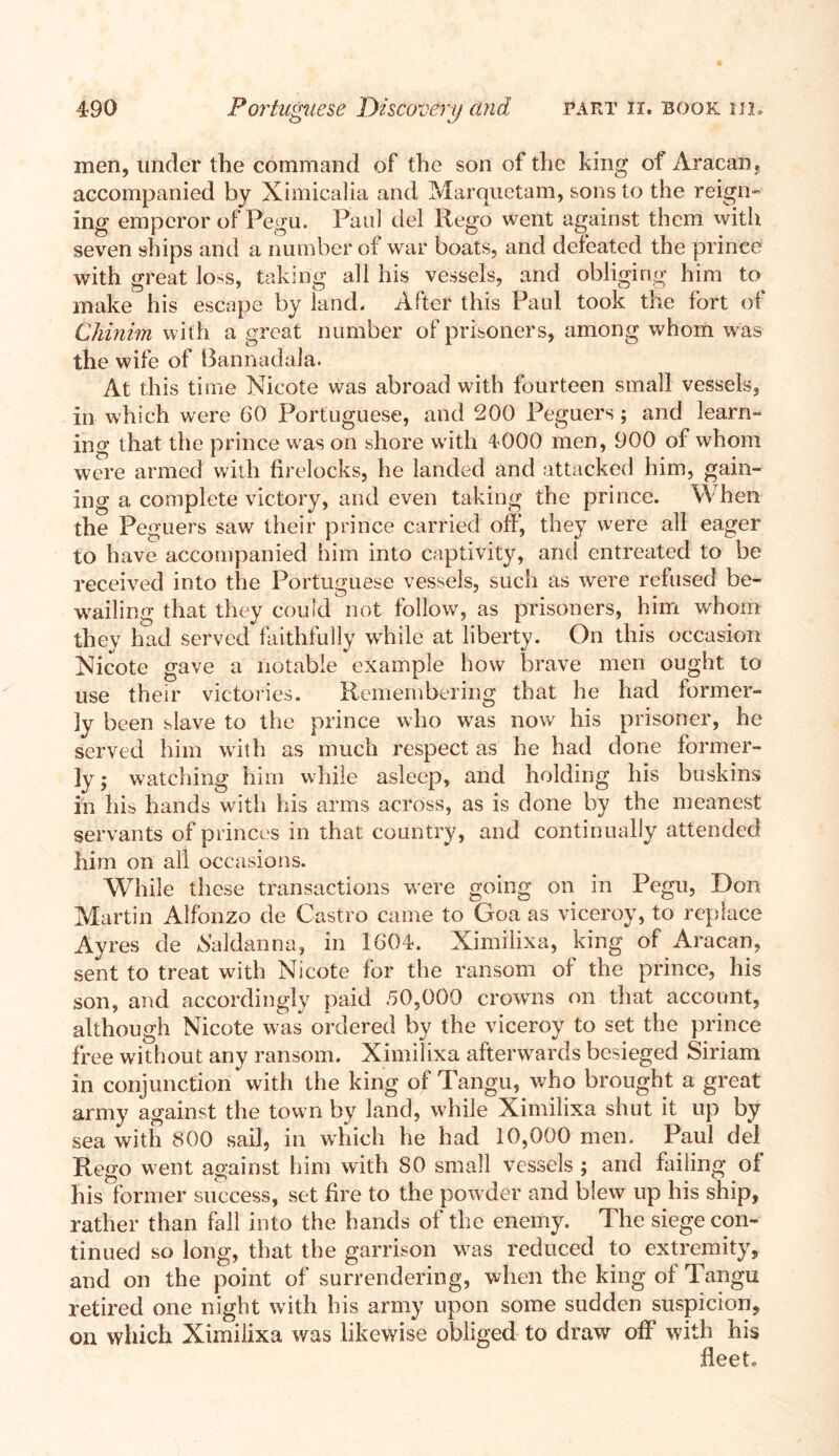 men, under the command of the son of the king of Aracan, accompanied by Ximicalia and Marquctam, sons to the reign- ing emperor of Pegu. Paul del Rego went against them with seven ships and a number of war boats, and defeated the prince with great lo^s, taking all his vessels, and obliging him to make his escape by land. After this Paul took the fort of Chinim with a great number of prisoners, among whom was the wife of Bannadala. At this time Nicote was abroad with fourteen small vessels, in which were 60 Portuguese, and 200 Peguers; and learn- ing that the prince was on shore with 4000 men, 900 of whom were armed with firelocks, he landed and attacked him, gain- ing a complete victory, and even taking the prince. When the Peguers saw their prince carried off, they were all eager to have accompanied him into captivity, and entreated to be received into the Portuguese vessels, such as were refused be- wailing that they could not follow, as prisoners, him whom they had served faithfully while at liberty. On this occasion Nicote gave a notable example how brave men ought to use their victories. Remembering that he had former- ly been slave to the prince who was now his prisoner, he served him with as much respect as he had done former- ly; watching him while asleep, and holding his buskins in his hands with his arms across, as is done by the meanest servants of princes in that country, and continually attended him on all occasions. While these transactions were going on in Pegu, Don Martin Alfonzo de Castro came to Goa as viceroy, to replace Ayres de haldanna, in 1604. Ximilixa, king of Aracan, sent to treat with Nicote for the ransom of the prince, his son, and accordingly paid .50,000 crowns on that account, although Nicote was ordered by the viceroy to set the prince free without any ransom. Ximilixa afterwards besieged Siriam in conjunction with the king of Tangu, who brought a great army against the town by land, while Ximilixa shut it up by sea with 800 sail, in which he had 10,000 men. Paul del Rego went against him with 80 small vessels ; and failing of his former success, set fire to the powder and blew up his ship, rather than fall into the hands of the enemy. The siege con- tinued so long, that the garrison was reduced to extremity, and on the point of surrendering, when the king of Tangu retired one night with his army upon some sudden suspicion, on which Ximilixa was likewise obliged to draw off with his fleet.