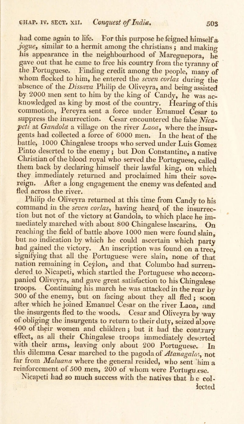 had come again to life. For this purpose he feigned himself & jogue, similar to a hermit among the Christians ; and makino* his appearance in the neighbourhood of Mareguepora, he gave out that he came to free his country from the tyranny of the Portuguese. Finding credit among the people, many of whom flocked to him, he entered the seven corlas durin g the absence of the Dissava Philip de Oliveyra, and being assisted by 2000 men sent to him by the king of Candy, he was ac- knowledged as king by most of the country. Hearing of this commotion, Pereyra sent a force under Emanuel Cesar to suppress the insurrection. Cesar encountered the false Nica- peti at Ga?idola a village on the river Laoa, where the insur- gents had collected a force of 6000 men. In the heat of the battle, 1000 Chingalese troops who served under Luis Gomez Pinto deserted to the enemy; but Don Constantine, a native Christian of the blood royal who served the Portuguese, called them back by declaring himself their lawful king, on which they immediately returned and proclaimed him their sove- reign. After a long engagement the enemy was defeated and fled across the river. Philip de Oliveyra returned at this time from Candy to his command in the seven corlas, having heard of the insurrec- tion but not of the victory at Gandola, to which place he im- mediately marched with about 800 Chingalese lascarins. On reaching the field of battle above 1000 men were found slain, but no indication by which he could ascertain which party had gained the victory. An inscription was found on a tree, signifying that all the Portuguese were slain, none of that nation remaining in Ceylon, and that Columbo had surren- dered to Nicapeti, which startled the Portuguese who accom- panied Oliveyra, and gave great satisfaction to his Chingalese troops. Continuing his march he was attacked in the rear by 300 of the enemy, but on facing about they all fled; soon after which he joined Emanuel Cesar on the river Laoa, and the insurgents fled to the woods. Cesar and Oliveyra by way of obliging the insurgents to return to their duty, seized above 400 of their women and children; but it had the contrary effect, as all their Chingalese troops immediately deserted with their arms, leaving only about 200 Portuguese. In this dilemma Cesar marched to the pagoda of Atanagala t, not far from Maluana where the general resided, who sent ’him a reinforcement of 500 men, 200 of whom were Portugu ese. Nicapeti had so much success with the natives that h e col- lected