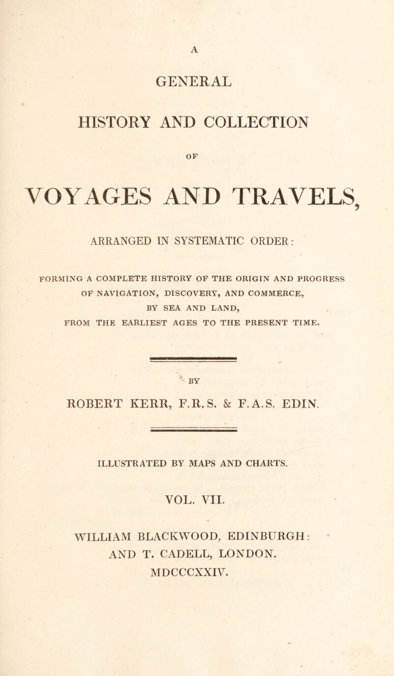 A GENERAL HISTORY AND COLLECTION OF VOYAGES AND TRAVELS, 7 ARRANGED IN SYSTEMATIC ORDER: forming a complete history of the origin and progress OF NAVIGATION, DISCOVERY, AND COMMERCE, BY SEA AND LAND, FROM THE EARLIEST AGES TO THE PRESENT TIME. BY ROBERT KERR, F.R.S. & F.A.S. EDIN. ILLUSTRATED BY MAPS AND CHARTS. VOL. VII. WILLIAM BLACKWOOD, EDINBURGH: AND T. CADELL, LONDON. MDCCCXXIV.