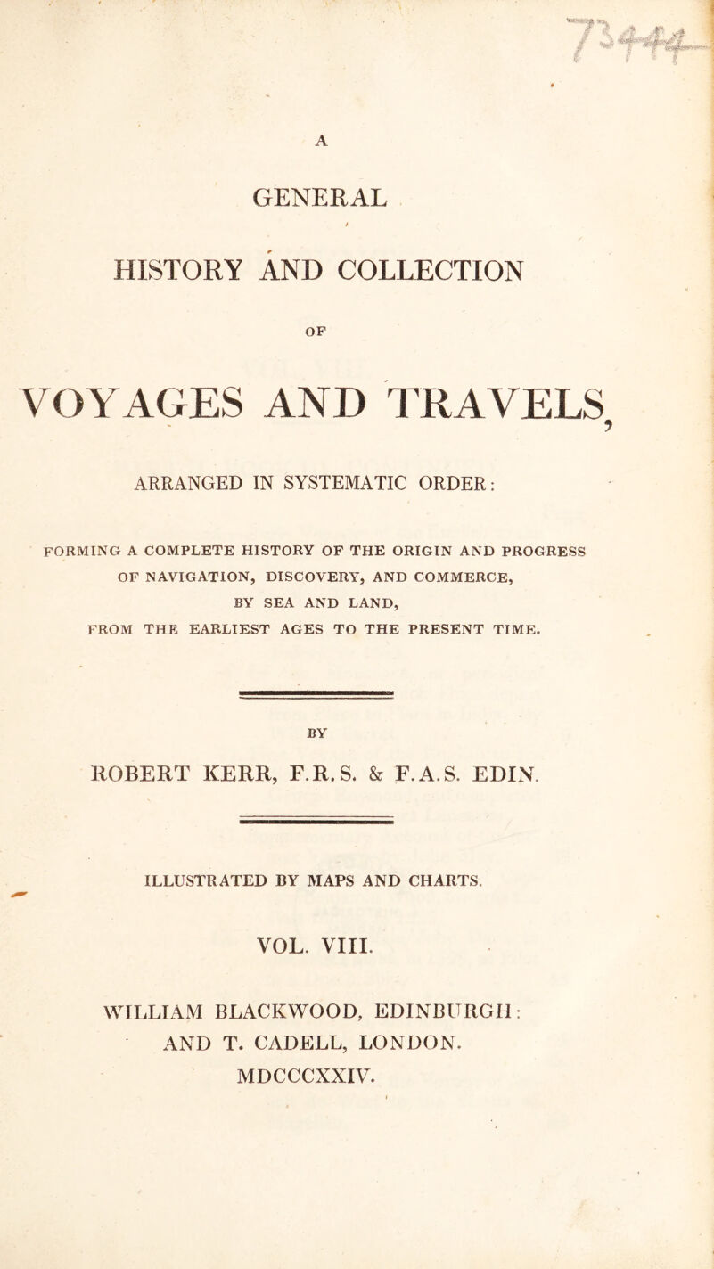 GENERAL HISTORY AND COLLECTION OF VOYAGES AND TRAVELS ARRANGED IN SYSTEMATIC ORDER: FORMING A COMPLETE HISTORY OF THE ORIGIN AND PROGRESS OF NAVIGATION, DISCOVERY, AND COMMERCE, BY SEA AND LAND, FROM THE EARLIEST AGES TO THE PRESENT TIME. BY ROBERT KERR, F.R.S. & F.A.S. EDXN. ILLUSTRATED BY MAPS AND CHARTS. VOL. VIXL WILLIAM BLACKWOOD, EDINBURGIX: AND T. CADELL, LONDON. MDCCCXXIV.