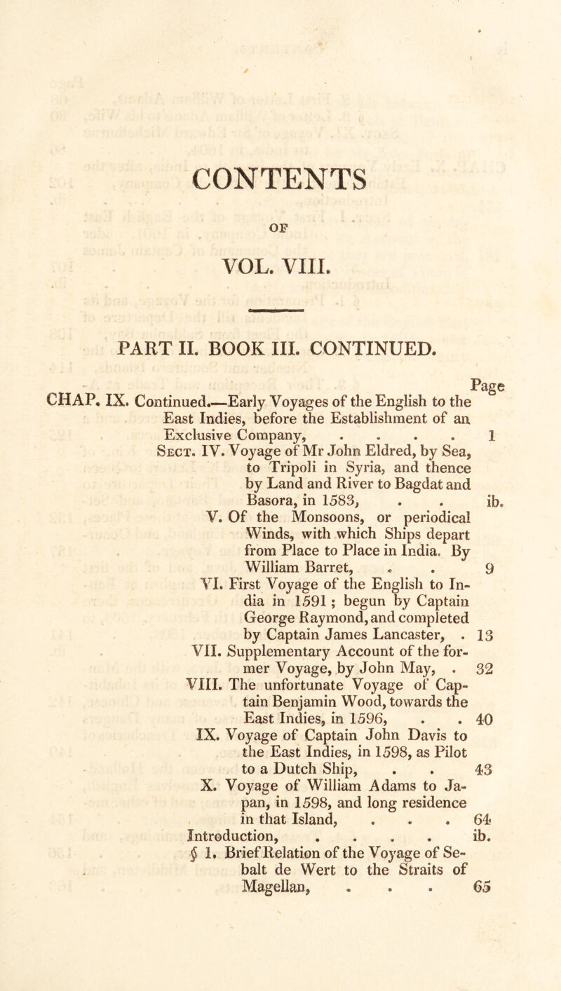 CONTENTS OF VOL. VIIL PART II. BOOK III. CONTINUED. Page CHAP. IX. Continued.—Early Voyages of the English to the East Indies, before the Establishment of an Exclusive Company, .... 1 Sect. IV. Voyage of Mr John Eldred, by Sea, to Tripoli in Syria, and thence by Land and River to Bagdat and Basora, in 1583, . . ib» V. Of the Monsoons, or periodical Winds, with which Ships depart from Place to Place in India. By William Barret, » . 9 VI. First Voyage of the English to In¬ dia in 1591; begun by Captain George Raymond, and completed by Captain James Lancaster, . 13 VII. Supplementary Account of thefor- mer Voyage, by John May, . 32 VIII. The unfortunate Voyage of Cap¬ tain Benjamin Wood, towards the East Indies, in 1596, . . 40 IX. Voyage of Captain John Davis to the East Indies, in 1598, as Pilot to a Dutch Ship, . . 43 X. Voyage of William Adams to Ja¬ pan, in 1598, and long residence in that Island, ... 64 Introduction, .... ib. § 1. Brief Relation of the Voyage of Se- balt de Wert to the Straits of Magellan, ... 65