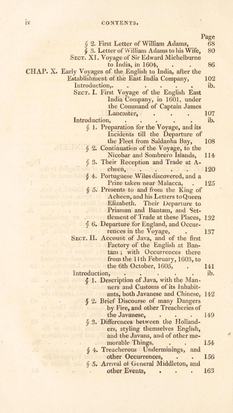 CHAP. X. 107 ib. 108 114 120 125 Page § 2. First Letter of William Adams, 68 § 3. Letter of William Adams to his Wife, 80 Sect. XI. Voyage of Sir Edward Michelburne to India, in 1604, . . 86 Early Voyages of the English to India, after the Establishment of the East India Company, 102 Introduction,. « . . . . ib. Sect. 1. First Voyage of the English East India Company, in 1601, under the Command of Captain James Lancaster, Introduction, ..... § 1. Preparation for the Voyage, and its Incidents till the Departure of the Fleet from Saldanha Bay, § 2. Continuation of the Voyage, to the Nicobar and Sombrero Islands, $ 3. Their Reception and Trade at A- cheen, .... § 4. Portuguese Wiles discovered, and a Prize taken near Malacca, § 5. Presents to and from the King of Acheen, and his Letters to Queen Elizabeth. Their Departure to Priaman and Bantam, and Set¬ tlement of Trade at these Places, 132 § 6. Departure for England, and Occur¬ rences in the Voyage, . 137 Sect. II. Account of Java, and of the first Factory of the English at Ban¬ tam ; with Occurrences there from the 11th February, 1603, to the 6th October, 1605, . 141 Introduction, . . . . ib. § 1. Description of Java, with the Man¬ ners and Customs of its Inhabit¬ ants, both Javanese and Chinese, 142 § 2. Brief Discourse of many Dangers by Fire, and other Treacheries of the Javanese, . . . 149 § 3. Differences between the Holland¬ ers, styling themselves English, and the Javans, and of other me¬ morable Things, $ 4. Treacherous Underminings, and other Occurrences, § 5. Arrival of General Middleton, and other Events, . * . 163 154 156