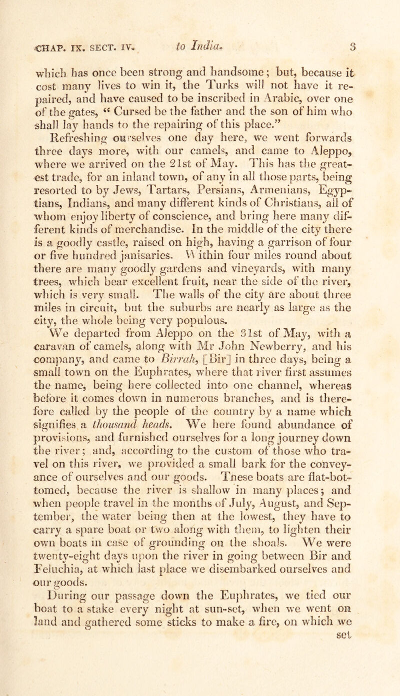 which has once been strong and handsome; but, because it cost many lives to win it, the Turks will not have it re¬ paired, and have caused to be inscribed in Arabic, over one of the gates, 6C Cursed be the father and the son of him who shall lay hands to the repairing of this place.” Refreshing ourselves one day here, we went forwards three days more, with our camels, and came to Aleppo, where we arrived on the 21st of May. This has the great¬ est trade, for an inland town, of any in all those parts, being resorted to by Jews, Tartars, Persians, Armenians, Egyp¬ tians, Indians, and many different kinds of Christians, all of whom enjoy liberty of conscience, and bring here many dif¬ ferent kinds of merchandise. In the middle of the city there is a goodly castle, raised on high, having a garrison of four or five hundred janisaries. V\ ithin four miles round about there are many goodly gardens and vineyards, with many trees, which bear excellent fruit, near the side of the river, which is very small. The walls of the city are about three miles in circuit, but the suburbs are nearly as large as the city, the whole being very populous. We departed from Aleppo on the 31st of May, with a caravan of camels, along with Mr John Newberry, and his company, and came to Birr ah, [Bir] in three days, being a small town on the Euphrates, where that l iver first assumes the name, being here collected into one channel, whereas before it comes down in numerous branches, and is there¬ fore called by the people of the country by a name which signifies a thousand heads. We here found abundance of n provisions, and furnished ourselves for a long journey down the river; and, according to the custom of those who tra¬ vel on this river, we provided a small bark for the convey¬ ance of ourselves and our goods. Tnese boats are flat-bot¬ tomed, because the river is shallow in many places; and when people travel in the months of July, August, and Sep¬ tember, the water being then at the lowest, they have to carry a spare boat or two along with them, to lighten their own boats in case of grounding on the shoals. We were twenty-eight days upon the river in going between Bir and Feiuchia, at which last place we disembarked ourselves and our .wods. O During our passage down the Euphrates, we tied our boat to a stake every night at sun-set, when we went on land and gathered some sticks to make a fire, on which we set