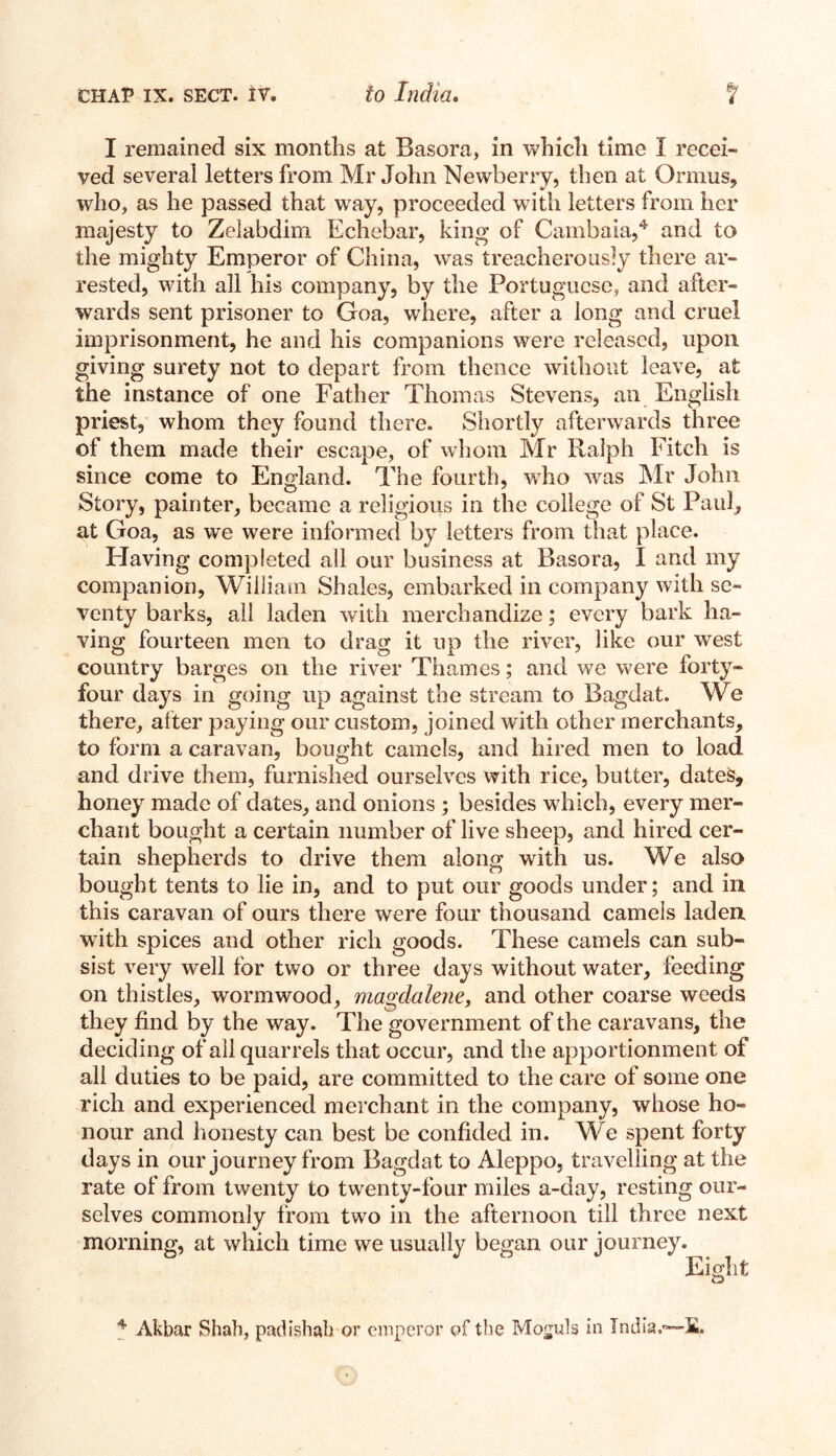 I remained six months at Basora, in which time I recei¬ ved several letters from Mr John Newberry, then at Ormus, who, as he passed that way, proceeded with letters from her majesty to Zelabdim Echebar, king of Cambaia,4 and to the mighty Emperor of China, was treacherously there ar¬ rested, with all his company, by the Portuguese, and after¬ wards sent prisoner to Goa, where, after a long and cruel imprisonment, he and his companions were released, upon giving surety not to depart from thence without leave, at the instance of one Father Thomas Stevens, an English priest, whom they found there. Shortly afterwards three of them made their escape, of whom Mr Ralph Fitch is since come to England. The fourth, who w7as Mr John Story, painter, became a religious in the college of St Paul, at Goa, as we were informed by letters from that place. Having completed all our business at Basora, I and my companion, William Shales, embarked in company with se¬ venty barks, all laden with merchandize; every bark ha¬ ving fourteen men to drag it up the river, like our west country barges on the river Thames; and we were forty- four days in going up against the stream to Bagdat. We there, after paying our custom, joined with other merchants, to form a caravan, bought camels, and hired men to load and drive them, furnished ourselves with rice, butter, dates, honey made of dates, and onions ; besides which, every mer¬ chant bought a certain number of live sheep, and hired cer¬ tain shepherds to drive them along with us. We also bought tents to lie in, and to put our goods under; and in this caravan of ours there were four thousand camels laden with spices and other rich goods. These camels can sub¬ sist very well for two or three days without water, feeding on thistles, wormwood, magdalene, and other coarse weeds they find by the way. The government of the caravans, the deciding of all quarrels that occur, and the apportionment of all duties to be paid, are committed to the care of some one rich and experienced merchant in the company, whose ho¬ nour and honesty can best be confided in. We spent forty days in our journey from Bagdat to Aleppo, travelling at the rate of from twenty to twenty-four miles a-day, resting our¬ selves commonly from two in the afternoon till three next morning, at which time we usually began our journey. Eight 4 Akbar Shah, padishah or emperor of the Moguls in India.—fi,