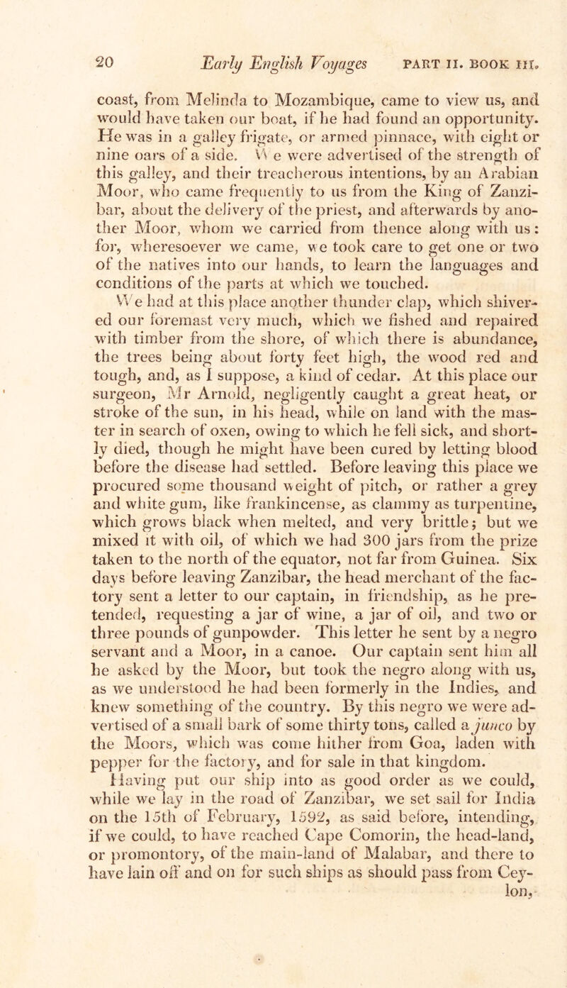 coast, from Melinda to Mozambique, came to view us, and would have taken our boat, if he had found an opportunity. He was in a galley frigate, or armed pinnace, with eight or nine oars of a side. \'\ e were advertised of the strength of this galley, and their treacherous intentions, by an Arabian Moor, who came frequently to us from the King of Zanzi¬ bar, about the delivery of the priest, and afterwards by ano¬ ther Moor, whom we carried from thence along with us: for, wheresoever we came, we took care to get one or two of the natives into our hands, to learn the languages and conditions of the parts at which we touched. We had at this place another thunder clap, which shiver¬ ed our foremast very much, which we fished and repaired with timber from the shore, of which there is abundance, the trees being about forty feet high, the wood red and tough, and, as I suppose, a kind of cedar. At this place our surgeon, Mr Arnold, negligently caught a great heat, or stroke of the sun, in his head, while on land with the mas¬ ter in search of oxen, owing to which he fell sick, and short¬ ly died, though he might have been cured by letting blood before the disease had settled. Before leaving this place we procured some thousand weight of pitch, or rather a grey and white gum, like frankincense, as clammy as turpentine, which grows black when melted, and very brittle; but we mixed it with oil, of which we had 300 jars from the prize taken to the north of the equator, not far from Guinea. Six days before leaving Zanzibar, the head merchant of the fac¬ tory sent a letter to our captain, in friendship, as he pre¬ tended, requesting a jar of wine, a jar of oil, and two or three pounds of gunpowder. This letter he sent by a negro servant and a Moor, in a canoe. Our captain sent him all he asked by the Moor, but took the negro along with us, as we understood he had been formerly in the Indies, and knew something of the country. By this negro we were ad¬ vertised of a small bark of some thirty tons, called a junco by the Moors, which was come hither irom Goa, laden with pepper for the factory, and for sale in that kingdom. Having put our ship into as good order as we could, while we lay in the road of Zanzibar, we set sail for India on the 15th of February, 1592, as said before, intending, if we could, to have reached Cape Comorin, the head-land, or promontory, of the main-land of Malabar, and there to have lain off and on for such ships as should pass from Cey¬ lon,