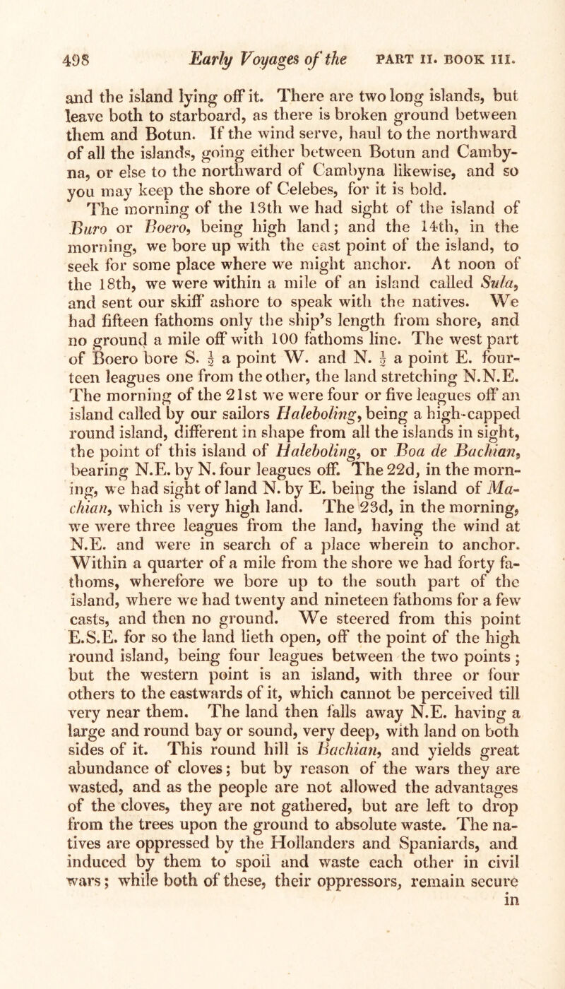 and the island lying off it. There are two long islands, but leave both to starboard, as there is broken ground between them and Botun. If the wind serve, haul to the northward of all the islands, going either between Botun and Cam by- na, or else to the northward of Cambyna likewise, and so you may keep the shore of Celebes, for it is bold. The morning of the 13th we had sight of the island of Euro or Boero, being high land; and the 14th, in the morning, we bore up with the east point of the island, to seek for some place where we might anchor. At noon of the 18th, we were within a mile of an island called Sulci) and sent our skiff ashore to speak with the natives. We had fifteen fathoms only the ship’s length from shore, and no ground a mile off with 100 fathoms line. The west part of Boero bore S. J a point W. and N. \ a point E. four¬ teen leagues one from the other, the land stretching N.N.E. The morning of the 21st we were four or five leagues off an island called by our sailors Haleboling, being a high-capped round island, different in shape from all the islands in sight, the point of this island of Haleboling, or Boa de Bachian9 bearing N.E. by N. four leagues off. The 22d, in the morn¬ ing, we had sight of land N. by E. being the island of M«- chian, which is very high land. The 23d, in the morning, we were three leagues from the land, having the wind at N.E. and were in search of a place wherein to anchor. Within a quarter of a mile from the shore we had forty fa¬ thoms, wherefore we bore up to the south part of the island, where we had twenty and nineteen fathoms for a fewr casts, and then no ground. We steered from this point E.S.E. for so the land lieth open, off the point of the high round island, being four leagues between the two points; but the western point is an island, with three or four others to the eastwards of it, which cannot be perceived till very near them. The land then falls away N.E. having a large and round bay or sound, very deep, with land on both sides of it. This round hill is Bachian9 and yields great abundance of cloves; but by reason of the wars they are wasted, and as the people are not allowed the advantages of the cloves, they are not gathered, but are left to drop from the trees upon the ground to absolute waste. The na¬ tives are oppressed by the Hollanders and Spaniards, and induced by them to spoil and waste each other in civil wars; while both of these, their oppressors, remain secure in