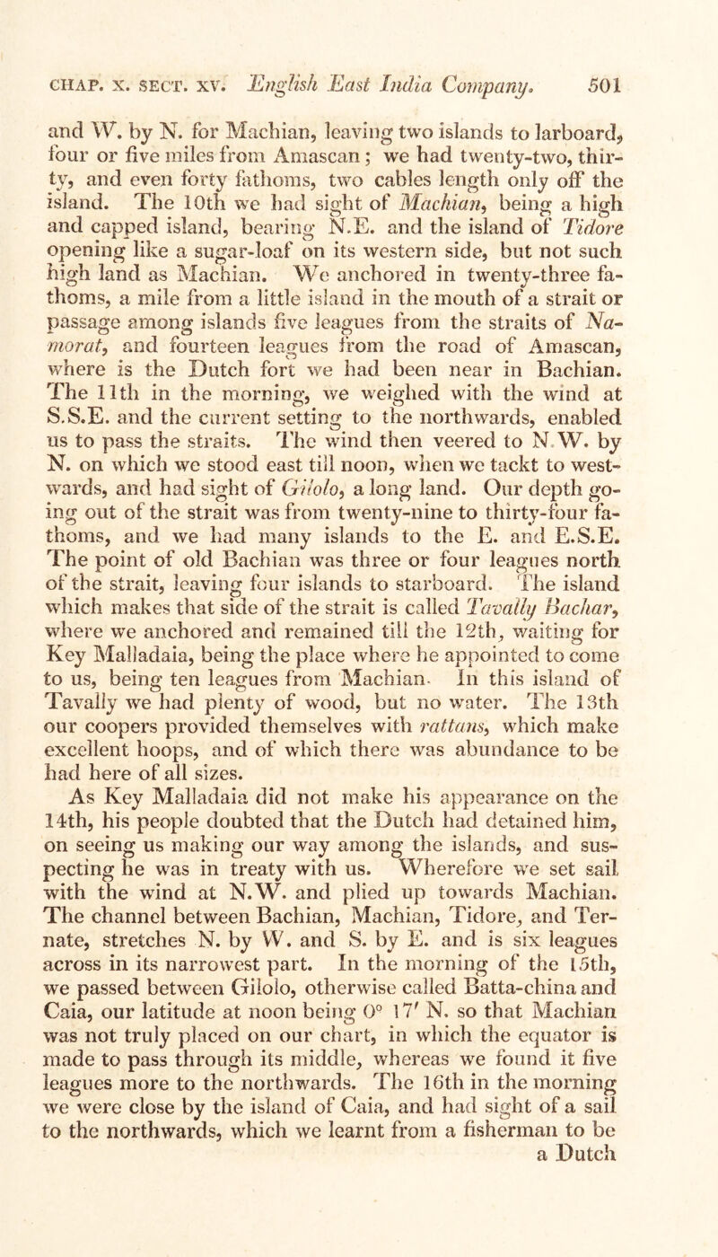 and W. by N. for Machian, leaving two islands to larboard, four or five miles from Amascan; we had twenty-two, thir¬ ty, and even forty fathoms, two cables length only off the island. The 10th we had sight of Machian, being a high and capped island, bearing N.E. and the island of Tidore opening like a sugar-loaf on its western side, but not such high land as Machian. We anchored in twenty-three fa¬ thoms, a mile from a little island in the mouth of a strait or passage among islands five leagues from the straits of Na- moral, and fourteen leagues from the road of Amascan, where is the Dutch fort we had been near in Bachian. The 11th in the morning, we weighed with the wind at S.S.E. and the current setting to the northwards, enabled us to pass the straits. The wind then veered to N.W. by N. on which we stood east till noon, when we tackt to west¬ wards, and had sight of Gilolo, a long land. Our depth go¬ ing out of the strait was from twenty-nine to thirty-four fa¬ thoms, and we had many islands to the E. and E.S.E. The point of old Bachian was three or four leagues north, of the strait, leaving four islands to starboard. The island which makes that side of the strait is called Tanally Bachar, where we anchored and remained till the 12th, waiting for Key Malladaia, being the place where he appointed to come to us, being ten leagues from Machian- In this island of Tavally we had plenty of wood, but no water. The 13th our coopers provided themselves with rattans, which make excellent hoops, and of which there was abundance to be had here of all sizes. As Key Malladaia did not make his appearance on the 14th, his people doubted that the Dutch had detained him, on seeing us making our way among the islands, and sus¬ pecting he was in treaty with us. Wherefore we set sail with the wind at N.W. and plied up towards Machian. The channel between Bachian, Machian, Tidore, and Ter- nate, stretches N. by W. and S. by E. and is six leagues across in its narrowest part. In the morning of the [ 5th, we passed between Gilolo, otherwise called Batta-chinaand Caia, our latitude at noon being 0° \7f N. so that Machian was not truly placed on our chart, in which the equator is made to pass through its middle, whereas we found it five leagues more to the northwards. The 16th in the morning we were close by the island of Caia, and had sight of a sail to the northwards, which we learnt from a fisherman to be a .Dutch