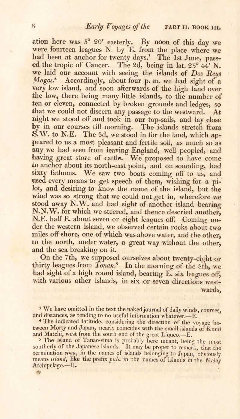 ation here was 5° 20' easterly. By noon of this day we were fourteen leagues N. by E. from the place where we had been at anchor for twenty days.3 The 1 st June, pass- ed the tropic of Cancer. The 2d, being in lat. 25° 44' N. we laid our account with seeing the islands of Dos Reys Magos.4 Accordingly, about four p. m. we had sight of a very low island, and soon afterwards of the high land over the low, there being many little islands, to the number of ten or eleven, connected by broken grounds and ledges, so that we could not discern any passage to the westward. At night we stood off and took in our top-sails, and lay close by in our courses till morning. The islands stretch from S.W. to N.E. The 3d, we stood in for the land, which ap- peared to us a most pleasant and fertile soil, as much so as any we had seen from leaving England, well peopled, and having great store of cattle. We proposed to have come to anchor about its north-east point, and on sounding, had sixty fathoms. We saw two boats coming off to us, and used every means to get speech of them, wishing for a pi- lot, and desiring to know the name of the island, but the wind was so strong that we could not get in, wherefore we stood away N.W. and had sight of another island bearing N.N.W. for which we steered, and thence descried another, N.E. half E. about seven or eight leagues off. Coming un- der the western island, we observed certain rocks about two miles off shore, one of which was above water, and the other, to the north, under water, a great way without the other, and the sea breaking on it. On the 7th, we supposed ourselves about twenty-eight or thirty leagues from Tonan.5 In the morning of the 8th, we had sight of a high round island, bearing E. six leagues off, with various other islands, in six or seven directions west- wards. 3 We have omitted in the text the naked journal of daily winds, courses, and distances, as tending to no useful information whatever.—E. 4 The indicated latitude, considering the direction of the voyage be- tween Morty and Japan, nearly coincides with the small islands ofKami and Matchi, west from the south end of the great Liqueo.—E. 5 The island of Tanao-sima is probably here meant, being the most southerly of the Japanese islands. It may be proper to remark, that the termination sima, in the names of islands belonging to Japan, obviously means island, like the prefix pula in the names of islands in the Malay Archipelago.—E.