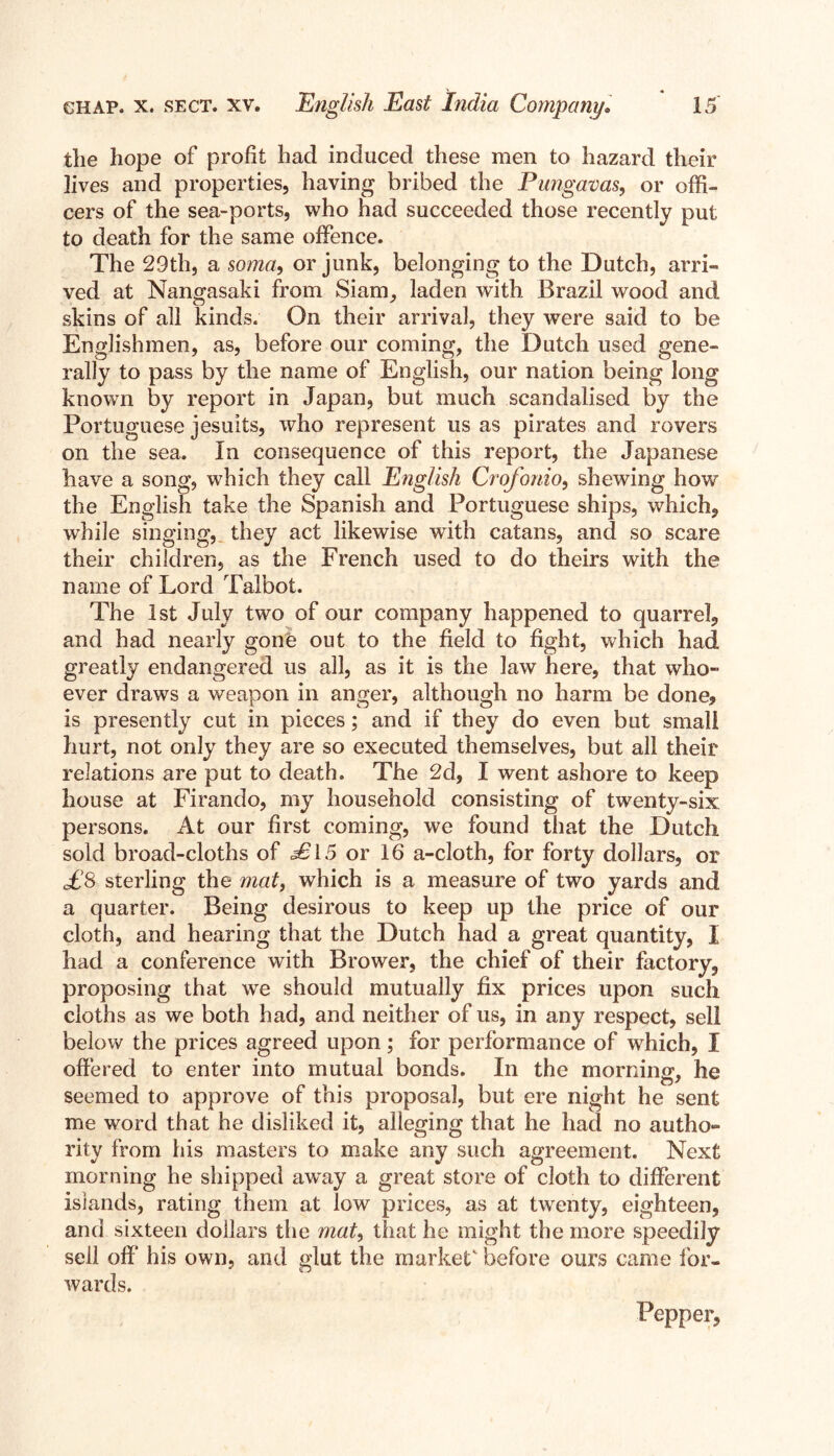 tlie hope of profit had induced these men to hazard their lives and properties, having bribed the Pungavas, or offi- cers of the sea-ports, who had succeeded those recently put to death for the same offence. The 29th, a soma, or junk, belonging to the Dutch, arri- ved at Nangasaki from Siam, laden with Brazil wood and skins of all kinds. On their arrival, they wrere said to be Englishmen, as, before our coming, the Dutch used gene- rally to pass by the name of English, our nation being long known by report in Japan, but much scandalised by the Portuguese Jesuits, who represent us as pirates and rovers on the sea. In consequence of this report, the Japanese have a song, which they call English Crofonio, shewing how the English take the Spanish and Portuguese ships, which, while singing,, they act likewise with catans, and so scare their children, as the French used to do theirs with the name of Lord Talbot. The 1st July two of our company happened to quarrel, and had nearly gone out to the field to fight, which had greatly endangered us all, as it is the law here, that who- ever draws a weapon in anger, although no harm be done? is presently cut in pieces; and if they do even but small hurt, not only they are so executed themselves, but all their relations are put to death. The 2d, I went ashore to keep house at Firando, my household consisting of twenty-six persons. At our first coming, we found that the Dutch sold broad-cloths of £l 5 or 16 a-cloth, for forty dollars, or £8 sterling the matf which is a measure of two yards and a quarter. Being desirous to keep up the price of our cloth, and hearing that the Dutch had a great quantity, I had a conference with Brower, the chief of their factory, proposing that we should mutually fix prices upon such cloths as we both had, and neither of us, in any respect, sell below the prices agreed upon; for performance of which, I offered to enter into mutual bonds. In the morning, he seemed to approve of this proposal, but ere night he sent me word that he disliked it, alleging that he had no autho- rity from his masters to make any such agreement. Next morning he shipped away a great store of cloth to different islands, rating them at low prices, as at twenty, eighteen, and sixteen dollars the mat, that he might the more speedily sell off his own, and glut the market' before ours came for- wards. Pepper,