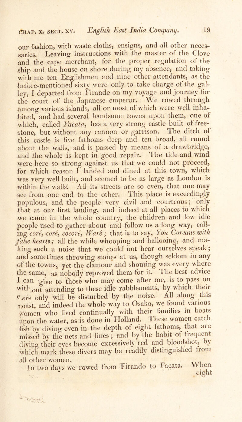 our fashion, with waste cloths, ensigns, and all other neces- saries. Leaving instructions with the master of the Clove and the cape merchant, for the proper regulation of the ship and the house on shore during my absence, and taking with me ten Englishmen and nine other attendants, as the before-mentioned sixty were only to take charge oi the gal- ley, I departed from Firando on my voyage and journey for the court of the Japanese emperor. We rowed through among various islands, all or most oi which were well inha- bited, and had several handsome towns upon them, one of which, called Facata, has a very strong castle built of free- stone, but without any cannon or garrison. The ditch ol this castle is five fathoms deep and ten broad, all round about the walls, and is passed by means of a drawbridge, and the whole is kept in good repair. The tide and wind were here so strong against us that we could not proceed, for which reason I landed and dined at this town, which wras very well built, and seemed to be as large as London is within the walls. All its streets are so even, that one may see from one end to the other. This place is exceedingly populous, and the people very civil and courteous; only that at our first landing, and indeed at all places to which we came in the whole country, the children and low idle people used to gather about and follow us a long way, call- ing core, core, cocore, Ware ; that is to say, You Coream zoith false hearts; all the while whooping and hallooing, and ma- king such a noise that we could not hear ourselves speak; and sometimes throwing stones at us, though seldom in any of the towns?> yet the clamour and shouting was every where the same, as nobody reproved them for it. The best advice I can vive to those who may come after me, is to pass on without attending to these idle rabblements, by which their Lars only will be disturbed by the noise. All along this Toast, and indeed the whole way to Osaka, we found vai ious women who lived continually with their families in boats upon the water, as is done in Holland. These women catch fish by diving even in the depth of eight fathoms, that aie missed by the nets and lines ; and by the habit of fiequcnt diving their eyes become excessively red and bloodshot, which mark these divers may be readily distinguished from all other women. In two days we rowed from Firando to Facata* When eight O