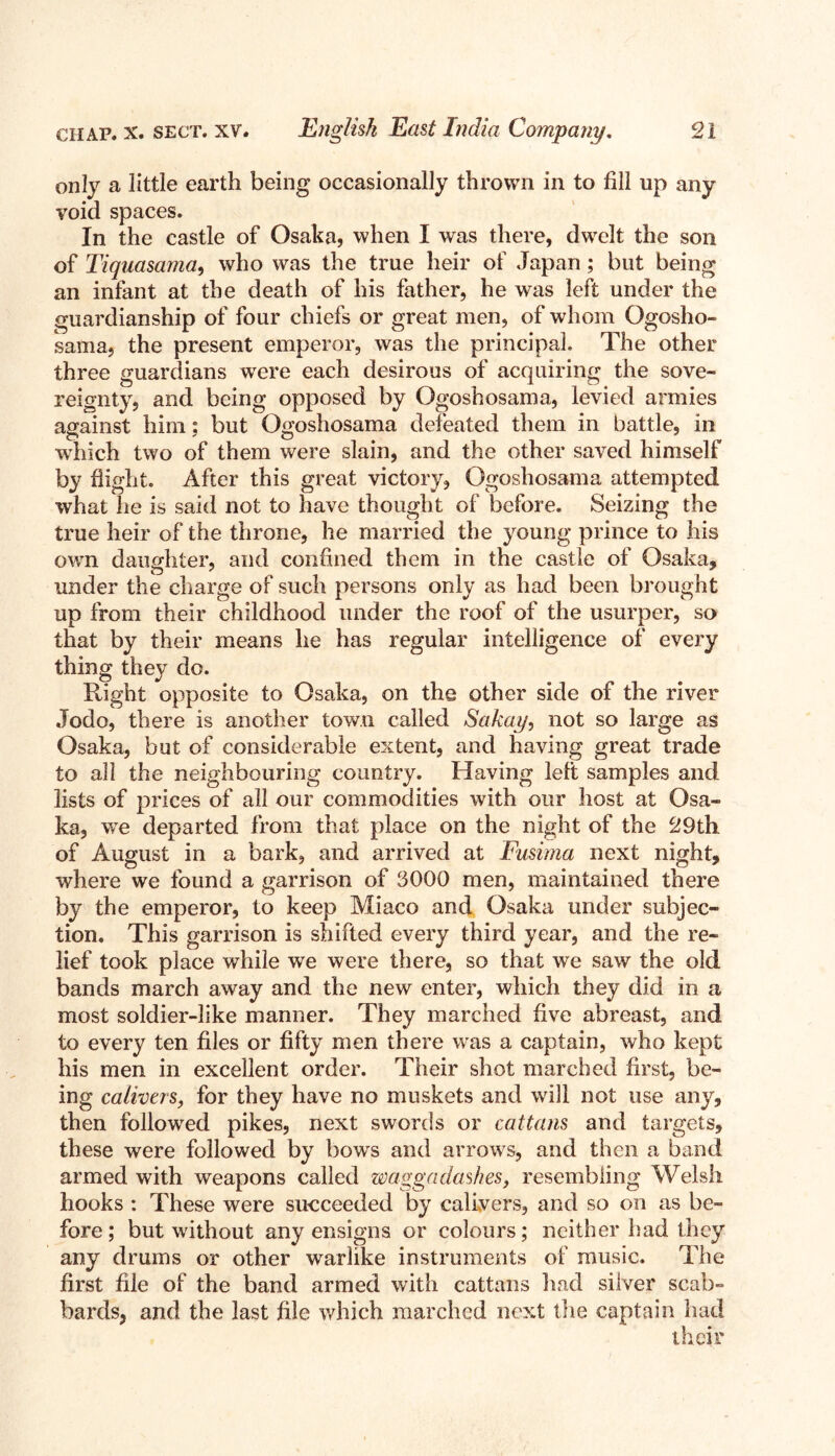 only a little earth being occasionally thrown in to fill up any void spaces. In the castle of Osaka, when I was there, dwelt the son of Tiquasama, who was the true heir of Japan ; but being an infant at the death of his father, he was left under the guardianship of four chiefs or great men, of whom Ogosho- sama, the present emperor, was the principal. The other three guardians wTere each desirous of acquiring the sove- reignty, and being opposed by Ogoshosama, levied armies against him: but Ogoshosama defeated them in battle, in which two of them were slain, and the other saved himself by flight. After this great victory, Ogoshosama attempted what he is said not to have thought of before. Seizing the true heir of the throne, he married the young prince to his own daughter, and confined them in the castle of Osaka, under the charge of such persons only as had been brought up from their childhood under the roof of the usurper, so that by their means he has regular intelligence of every thing they do. Right opposite to Osaka, on the other side of the river Jodo, there is another town called Sakai/, not so large as Osaka, but of considerable extent, and having great trade to all the neighbouring country. Having left samples and lists of prices of all our commodities with our host at Osa- ka, we departed from that place on the night of the 29th of August in a bark, and arrived at Fusima next night, where we found a garrison of 9000 men, maintained there by the emperor, to keep Miaco and Osaka under subjec- tion. This garrison is shifted every third year, and the re- lief took place while we were there, so that we saw the old bands march away and the new enter, which they did in a most soldier-like manner. They marched five abreast, and to every ten files or fifty men there was a captain, who kept his men in excellent order. Their shot marched first, be- ing calivers, for they have no muskets and wall not use any, then followed pikes, next swords or cattans and targets, these were followed by bows and arrows, and then a band armed with weapons called waggadashes, resembling Welsh hooks : These were succeeded by calivers, and so on as be- fore ; but wathout any ensigns or colours; neither had they any drums or other warlike instruments of music. The first file of the band armed with cattans had silver scab- bards, and the last file which marched next the captain had their