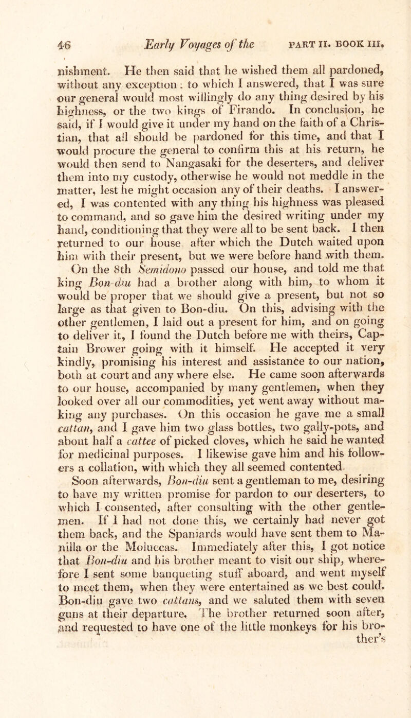 nishment. He then said that he wished them all pardoned, without any exception ; to which I answered, that I was sure our general would most willingly do any thing desired by his highness, or the two kings of Firando. In conclusion, he said, if I would give it under my hand on the faith of a Chris- tian, that all should be pardoned for this time, and that I would procure the general to confirm this at his return, he would then send to Nangasaki for the deserters, and deliver them into my custody, otherwise he would not meddle in the matter, lest he might occasion any of their deaths. I answer- ed, I was contented with any thing his highness was pleased to command, and so gave him the desired writing under my hand, conditioning that they were all to be sent back. I then returned to our house after which the Dutch waited upon him with their present, but we were before hand with them. On the 8th Semidono passed our house, and told me that king Bon dm had a brother along with him, to whom it would be proper that we should give a present, but not so large as that given to Bon-diu. On this, advising with the other gentlemen, I laid out a present for him, and on going to deliver it, I found the Dutch before me with theirs, Cap- tain Brower going with it himself. He accepted it very kindly, promising his interest and assistance to our nation, both at court and any where else. He came soon afterwards to our house, accompanied by many gentlemen, when they looked over all our commodities, yet went away without ma- king any purchases. On this occasion he gave me a small cat tan, and I gave him two glass bottles, two gaily-pots, and about half a cat tee of picked cloves, which he said he wanted for medicinal purposes. I likewise gave him and his follow- ers a collation, with which they all seemed contented Soon afterwards, Bon-diu sent a gentleman to me, desiring to have my wTritten promise for pardon to our deserters, to which I consented, after consulting with the other gentle- men. If 1 had not done this, we certainly had never got them back, and the Spaniards would have sent them to Ma- nilla or the Moluccas. Immediately after this, I got notice that Bon-diu and his brother meant to visit our ship, where- fore I sent some banqueting stuff aboard, and went myself to meet them, wdien they were entertained as we best could. Bon-diu gave two cattails, and we saluted them with seven guns at their departure. The brother returned soon after, and requested to have one of the little monkeys for his bro- ther’s