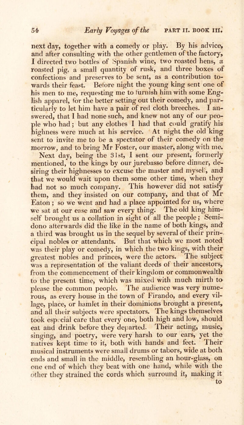 next day, together with a comedy or play. By his advice, and after consulting with the other gentlemen of the factory, I directed two bottles of Spanish wine, two roasted hens, a roasted pig. a small quantity of rusk, and three boxes of confections and preserves to be sent, as a contribution to- wards their feast. Before night the young king sent one of his men to me, requesting me to furnish him with some Eng- lish apparel, for the better setting out their comedy, and par- ticularly to let him have a pair of red cloth breeches. I an- swered, that 1 had none such, and knew not any of our peo- ple who had; but any clothes I had that could gratify his highness were much at his service. At night the old king sent to invite me to be a spectator of their comedy on the morrow, and to bring Mr Foster, our master, along with me. Next day, being the 31st, I sent our present, formerly mentioned, to the kings by our jurebasso before dinner, de- siring their highnesses to excuse the master and myself, and that we would wait upon them some other time, when they had not so much company. This however did not satisfy them, and they insisted on our company, and that of Mr Eaton ; so we went and had a place appointed for us, where we sat at our ease and saw every thing. The old king him- self brought us a collation in sight of all the people; Semi- dono afterwards did the like in the name of both kings, and a third was brought us in the sequel by several of their prin- cipal nobles or attendants. But that which we most noted was their play or comedy, in which the two kings, with their greatest nobles and princes, were the actors. The subject was a representation of the valiant deeds of their ancestors, from the commencement of their kingdom or commonwealth to the present time, which was mixed with much mirth to please the common people. The audience was very nume- rous, as every house in the town of Firando, and every vil- lage, place, or hamlet in their dominions brought a present, and all their subjects were spectators. The kings themselves took especial care that every one, both high and low, should eat and drink before they departed. Their acting, music, singing, and poetry, were very harsh to our ears, yet the natives kept time to it, both with hands and feet. Their musical instruments were small drums or tabors, wide at both ends and small in the middle, resembling an hour-glass, on one end of which they beat with one hand, while with the other they strained the cords which surround it, making it