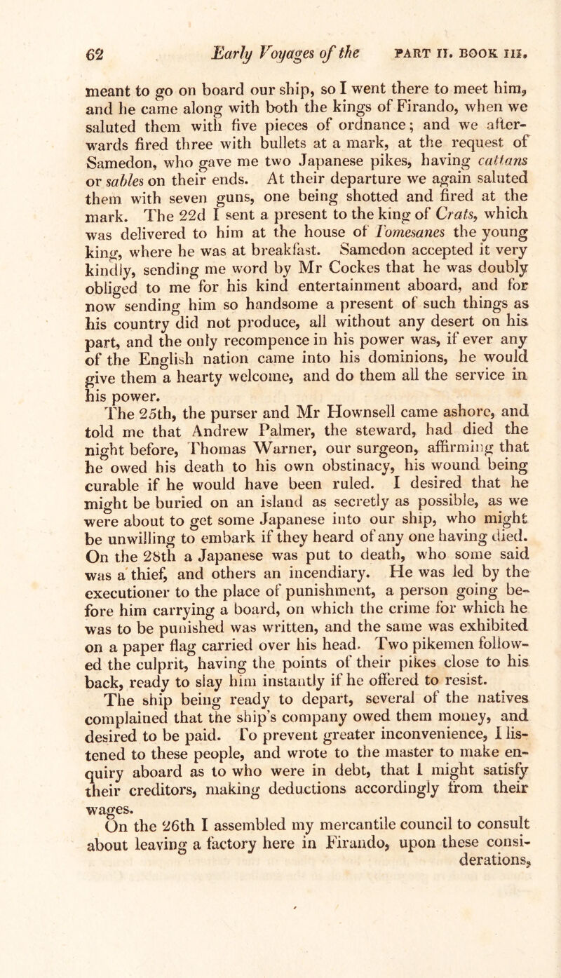 meant to go on board our ship, so I went there to meet him, and he carne along with both the kings of Firando, when we saluted them with five pieces of ordnance; and we after- wards fired three with bullets at a mark, at the request of Samedon, who gave me two Japanese pikes, having cattans or sables on their ends. At their departure we again saluted them with seven guns, one being shotted and fired at the mark. The 22d I sent a present to the king of Crats, which was delivered to him at the house of Tomesanes the young king, where he was at breakfast. Samedon accepted it very kindly, sending me word by Mr Cockes that he was doubly obliged to me for his kind entertainment aboard, and for now sending him so handsome a present of such things as his country did not produce, all without any desert on his part, and the only recompence in his power was, if ever any of the English nation came into his dominions, he would give them a hearty welcome, and do them all the service in. his power. The 25th, the purser and Mr Hownsell came ashore, and told me that Andrew Palmer, the steward, had died the night before, Thomas Warner, our surgeon, affirming that he owed his death to his own obstinacy, his wound being curable if he would have been ruled. I desired that he might be buried on an island as secretly as possible, as we were about to get some Japanese into our ship, wrho might be unwilling to embark if they heard of any one having died. On the 28th a Japanese was put to death, who some said was a thief, and others an incendiary. He was led by the executioner to the place of punishment, a person going be- fore him carrying a board, on which the crime for which he was to be punished was written, and the same was exhibited on a paper flag carried over his head. Two pikemen follow- ed the culprit, having the points of their pikes close to his back, ready to slay him instantly if he offered to resist. The ship being ready to depart, several of the natives complained that the ship’s company owed them money, and desired to be paid. To prevent greater inconvenience, 1 lis- tened to these people, and wrote to the master to make en- quiry aboard as to who were in debt, that 1 might satisfy their creditors, making deductions accordingly from their wages. On the 26th I assembled my mercantile council to consult about leaving a factory here in Firando, upon these consi- derations.