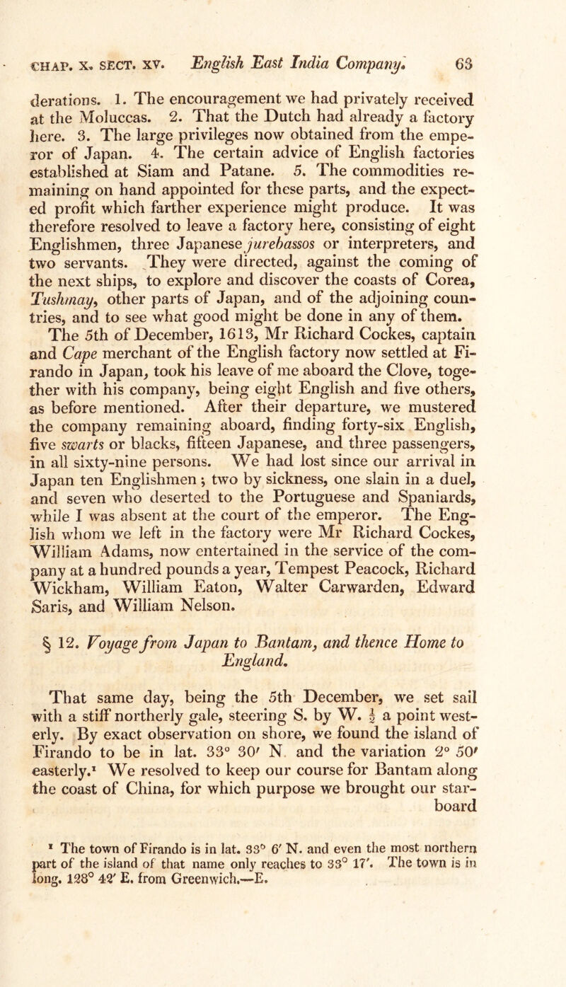 derations. 1. The encouragement we had privately received at the Moluccas. 2. That the Dutch had already a factory here. 3. The large privileges now obtained from the empe- ror of Japan. 4. The certain advice of English factories established at Siam and Patane. 5. The commodities re- maining on hand appointed for these parts, and the expect- ed profit which farther experience might produce. It was therefore resolved to leave a factory here, consisting of eight Englishmen, three Japanese jurebassos or interpreters, and two servants. They were directed, against the coming of the next ships, to explore and discover the coasts of Corea, Tushmay9 other parts of Japan, and of the adjoining coun- tries, and to see what good might be done in any of them. The 5th of December, 1613, Mr Richard Cockes, captain and Cape merchant of the English factory now settled at Fi- rando in Japan, took his leave of me aboard the Clove, toge- ther with his company, being eight English and five others, as before mentioned. After their departure, we mustered the company remaining aboard, finding forty-six English, five swarts or blacks, fifteen Japanese, and three passengers, in all sixty-nine persons. We had lost since our arrival in Japan ten Englishmen ^ two by sickness, one slain in a duel, and seven who deserted to the Portuguese and Spaniards, while I was absent at the court of the emperor. The Eng- lish whom we left in the factory were Mr Richard Cockes, William Adams, now entertained in the service of the com- pany at a hundred pounds a year, Tempest Peacock, Richard Wickham, William Eaton, Walter Carwarden, Edward Saris, and William Nelson. an to Bantam, and thence Home to England. That same day, being the 5th December, we set sail with a stiff northerly gale, steering S. by W. | a point west- erly. By exact observation on shore, we found the island of Firando to be in lat. 33° 30' N and the variation 2° 50' easterly.1 We resolved to keep our course for Bantam along the coast of China, for which purpose we brought our star- board 1 The town of Firando is in lat. 33° 6' N. and even the most northern part of the island of that name only reaches to 33° 17'. The town is in long. 138° 42' E. from Greenwich.—E. §12. Voyage from Jap