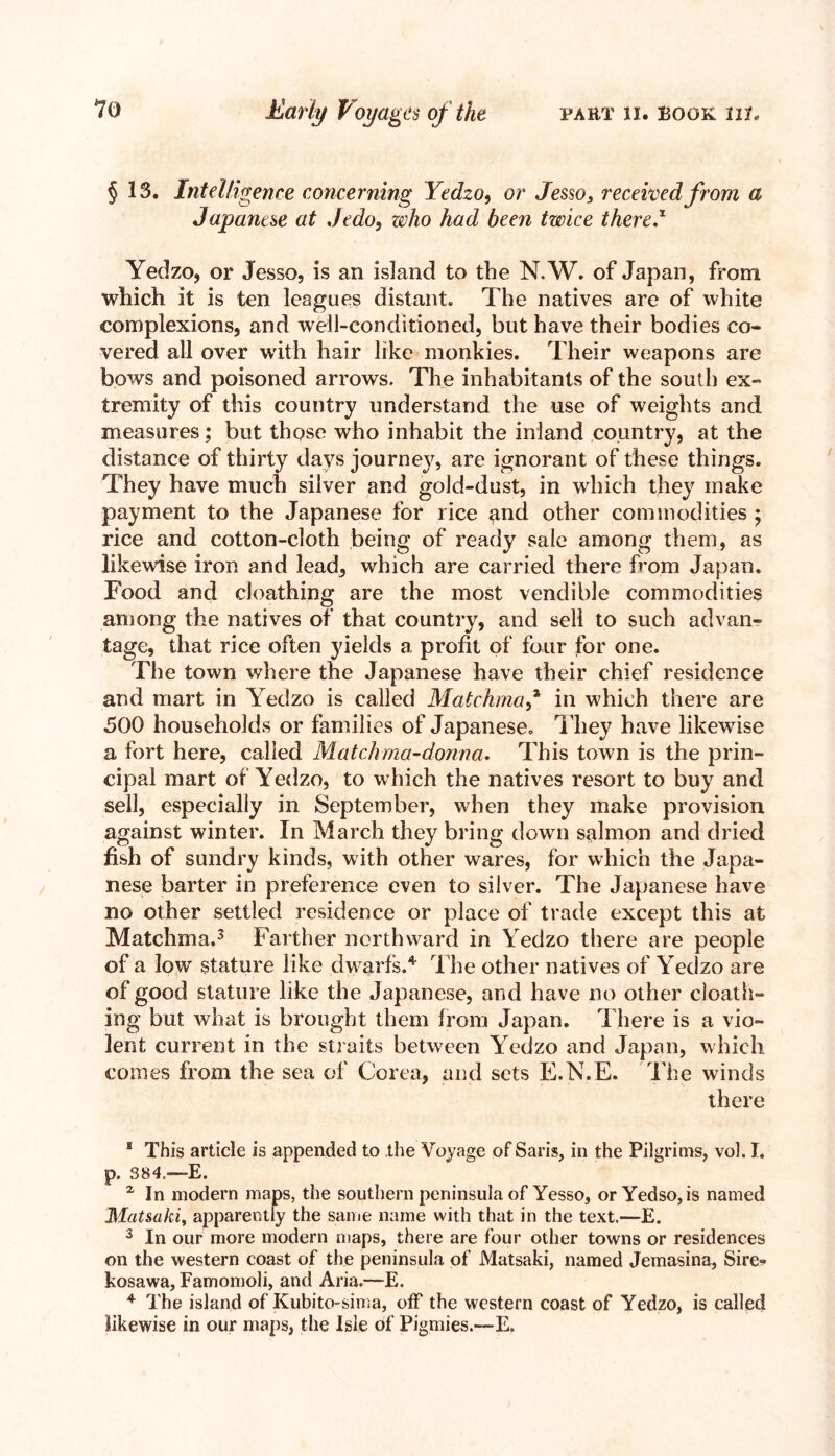 § 13. Intelligence concerning Yedzo, or Jesso3 received from a Yedzo, or Jesso, is an island to the N.W. of Japan, from which it is ten leagues distant. The natives are of white complexions, and well-conditioned, but have their bodies co- vered all over with hair like monkies. Their weapons are bows and poisoned arrows. The inhabitants of the south ex- tremity of this country understand the use of weights and measures; but those who inhabit the inland country, at the distance of thirty days journey, are ignorant of these things. They have much silver and gold-dust, in which they make payment to the Japanese for rice gnd other commodities ; rice and cotton-cloth being of ready sale among them, as likewise iron and lead, which are carried there from Japan. Food and cloathing are the most vendible commodities among the natives of that country, and sell to such advan- tage, that rice often yields a profit of four for one. The town where the Japanese have their chief residence and mart in Yedzo is called Matckma* in which there are 500 households or families of Japanese. They have likewise a fort here, called Match ma-donna. This town is the prin- cipal mart of Yedzo, to which the natives resort to buy and sell, especially in September, when they make provision against winter. In March they bring down salmon and dried fish of sundry kinds, with other wares, for which the Japa- nese barter in preference even to silver. The Japanese have no other settled residence or place of trade except this at Matchma.3 Farther northward in Yedzo there are people of a low stature like dwarfs.4 The other natives of Yedzo are of good stature like the Japanese, and have no other cloath- ing but what is brought them from Japan. There is a vio- lent current in the straits between Yedzo and Japan, which comes from the sea of Corea, and sets E.N.E. The winds there 1 This article is appended to the Voyage of Saris, in the Pilgrims, vol. I. p. 384.—E. z In modern maps, the southern peninsula of Yesso, or Yedso, is named IMatsahi, apparently the same name with that in the text.—E. 3 In our more modern maps, there are four other towns or residences on the western coast of the peninsula of Matsaki, named Jemasina, Sire- kosawa, Famomoli, and Aria.—E. 4 The island of Kubito-sima, off the western coast of Yedzo, is called likewise in our maps, the Isle of Pigmies.—E.