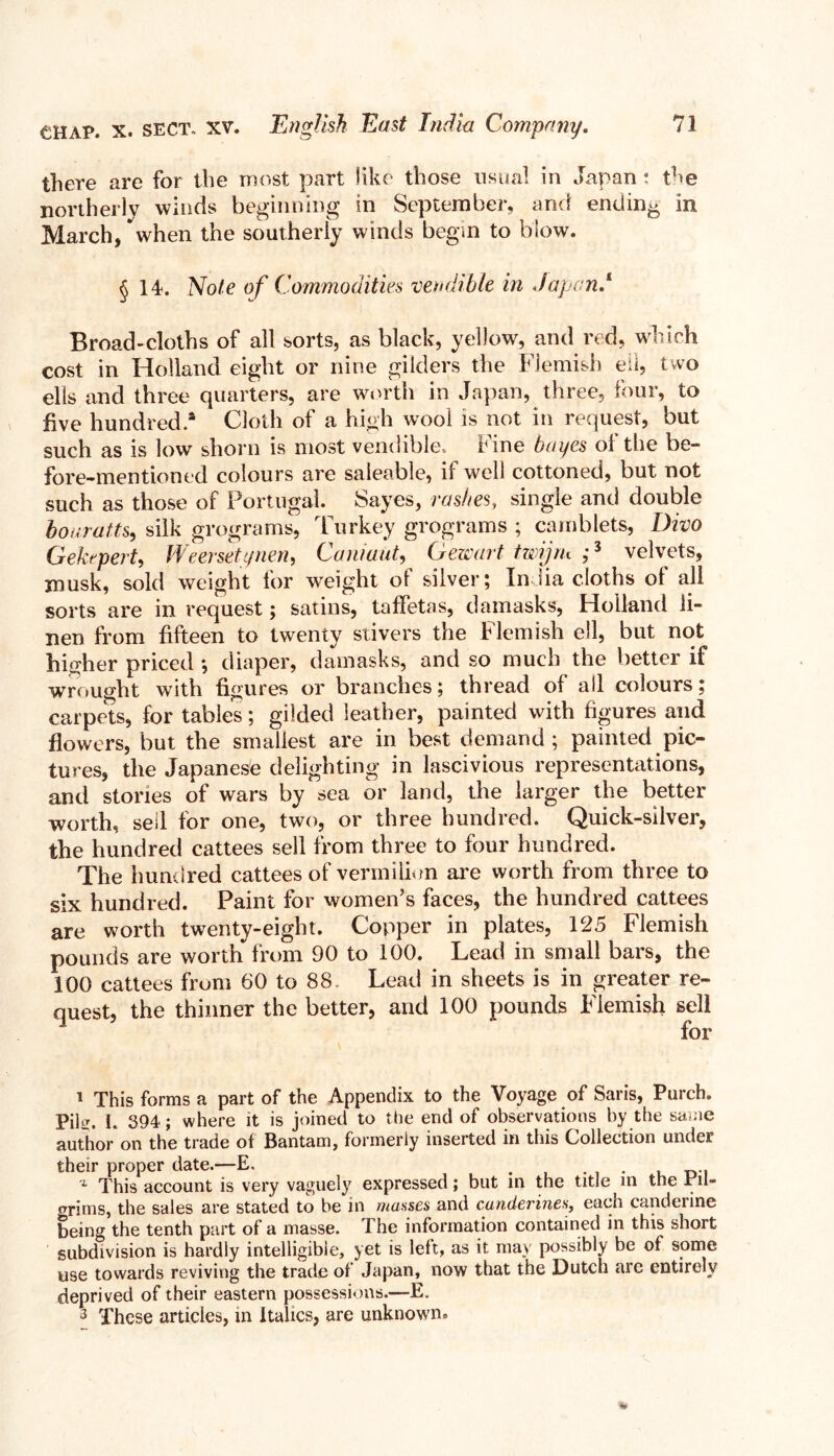 there are for the most part like those usual in Japan ; the northerly winds beginning in September, and ending in March, when the southerly winds begin to blow. § 14. Note of Commodities vendible in Japan/ Broad-cloths of all sorts, as black, yellow, and red, which cost in Holland eight or nine gilders the Flemish eil, two ells and three quarters, are worth in Japan, three, four, to five hundred.* Cloth of a high wool is not in request, but such as is low shorn is most vendible, fine bayes of the be- fore-mentioned colours are saleable, it well cottoned, but not such as those of Portugal. Sayes, rashes, single and double bouratts, silk grograms, Turkey grograms ; camblets, Divo G eh pert, WeerseU/nen, Caniuut, Gewart twijru ;s velvets, musk, sold weight for weight of silver; India cloths of all sorts are in request; satins, taffetas, damasks, Holland li- nen from fifteen to twenty stivers the Flemish ell, but not higher priced •, diaper, damasks, and so much the better if wrought with figures or branches; thread of all colours; carpets, for tables; gilded leather, painted with figures and flowers, but the smallest are in best demand; painted pic- tures, the Japanese delighting in lascivious representations, and stories of wars by sea or land, the larger the better •worth, sell for one, two, or three hundred. Quick-silver, the hundred cattees sell from three to four hundred. The hundred cattees of vermilion are worth from three to six hundred. Paint for women’s faces, the hundred cattees are worth twenty-eight. Copper in plates, 125 Flemish pounds are worth from 90 to 100. Lead in small bars, the 100 cattees from 60 to 88. Lead in sheets is in greater re- quest, the thinner the better, and 100 pounds Flemish sell for 1 This forms a part of the Appendix to the Voyage of Saris, Purch. piltr, I. 394; where it is joined to the end of observations by the same author on the trade of Bantam, formerly inserted in this Collection undei their proper date.—E. . . , A This account is very vaguely expressed; but in the title in the pil- grims, the sales are stated to be in masses and canderines, each candenne being the tenth part of a masse. The information contained in this short subdivision is hardly intelligible, yet is left, as it may possibly be of some use towards reviving the trade of Japan, now that the Dutch are entirely deprived of their eastern possessions.—E. 3 These articles, in Italics, are unknown.