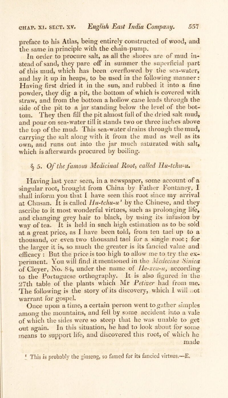 preface to his Atlas, being entirely constructed of wood, and the same in principle with the chain pump. In order to procure salt, as all the shores are of mud in- stead of sand, they pare off in summer the superficial part of this mud, which has been overflowed by the sea-water, and lay it up in heaps, to be used in the following manner: Having first dried it in the sun, and rubbed it into a fine powder, they dig a pit, the bottom of which is covered with straw, and from the bottom a hollow cane leads through the side of the pit to a jar standing below the level of the bot- tom. They then fill the pit almost full of the dried salt mud, and pour on sea-water till it stands two or three indies above the top of the mud. This sea-water drains through the mud, carrying the salt along with it from, the mud as well as its own, and runs out into the jar much saturated with salt, which is afterwards procured by boiling. ^ 5. Of the famous Medicinal Root., called Hu-tchu-u• Having last year seen, in a newspaper, some account of a singular root, brought from China by Father Fontaney, I shall inform you that I have seen this root since my arrival at Chusan. It is called Hu-tchu-u1 by the Chinese, and they ascribe to it most wonderful virtues, such as prolonging life, and changing grey hair to black, by using its infusion by way of tea. It is held in such high estimation as to be sold at a great price, as I have been told, from ten tael up to a thousand, or even two thousand tael for a single root; for the larger it is. so much the greater is its fancied value and efficacy : But the price is too high to allow rne to try the ex- periment. You will find it mentioned in the Medecina Sinica of Cleyer, No. 84, under the name of He-xeu-u, according to the Portuguese orthography. It is also figured in the 27th table of the plants which Mr Petiver had from me. The following is the story of its discovery, which I will not warrant for gospel. Once upon a time, a certain person went to gather simples among the mountains, and fell by some accident into a vale of which the sides were so steep that he was unable to get out again. In this situation, he had to look about for some means to support life, and discovered this root, of which he made E This is probably the ginseng, so famed for its fancied virtues.—E.