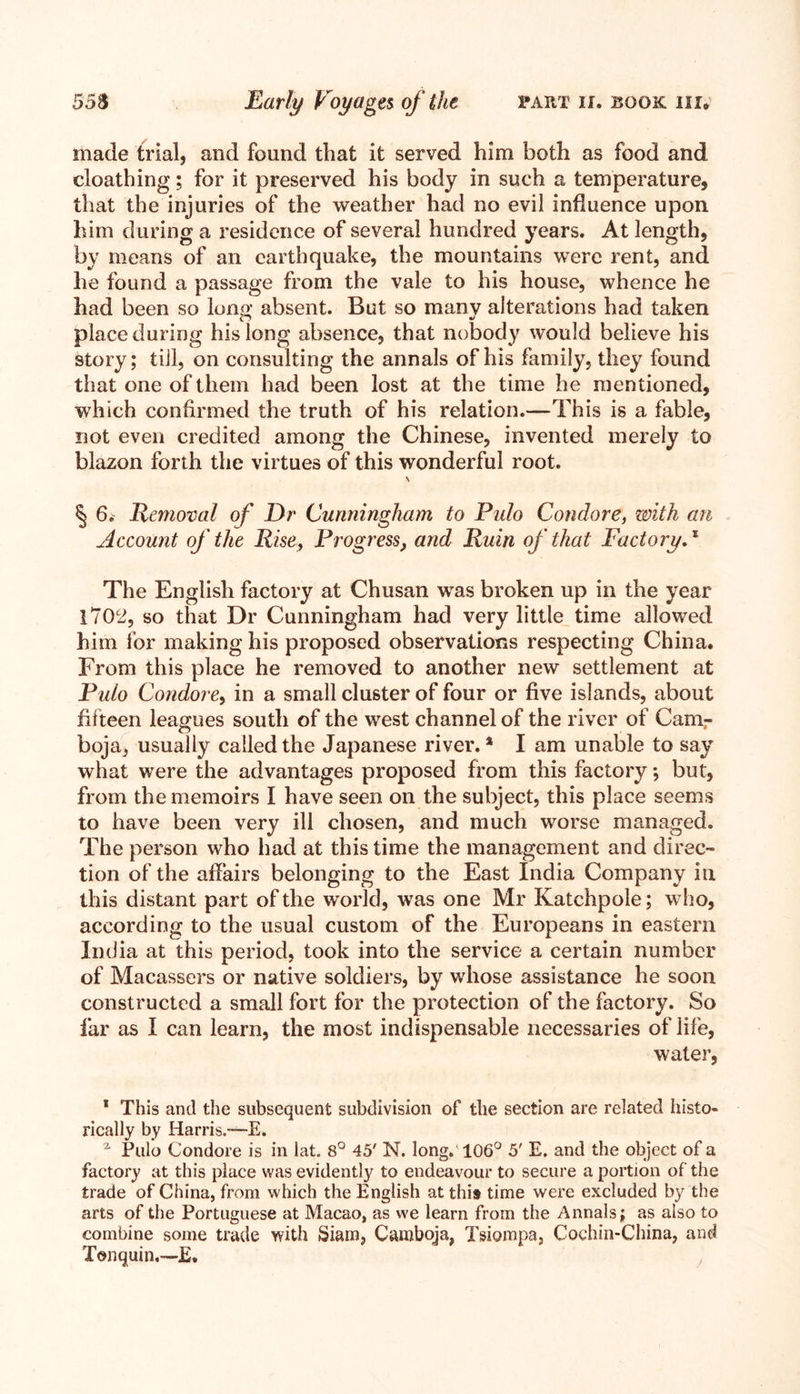 made trial, and found that it served him both as food and cloathing; for it preserved his body in such a temperature, that the injuries of the weather had no evil influence upon him during a residence of several hundred years. At length, by means of an earthquake, the mountains were rent, and he found a passage from the vale to his house, whence he had been so long absent. But so many alterations had taken place during his long absence, that nobody would believe his story; till, on consulting the annals of his family, they found that one of them had been lost at the time he mentioned, which confirmed the truth of his relation.—This is a fable, not even credited among the Chinese, invented merely to blazon forth the virtues of this wonderful root. v § 6. Removal of Dr Cunningham to Pulo Condore, with an Account of the Rise, Progress, and Ruin of that Factory,1 2 The English factory at Chusan was broken up in the year 1702, so that Dr Cunningham had very little time allowed him for making his proposed observations respecting China. From this place he removed to another new settlement at Pulo Condore, in a small cluster of four or five islands, about fifteen leagues south of the west channel of the river of Cam- boja, usually called the Japanese river. * I am unable to say what were the advantages proposed from this factory; but, from the memoirs I have seen on the subject, this place seems to have been very ill chosen, and much worse managed. The person who had at this time the management and direc- tion of the affairs belonging to the East India Company in this distant part of the world, was one Mr Katchpole; who, according to the usual custom of the Europeans in eastern India at this period, took into the service a certain number of Macassers or native soldiers, by whose assistance he soon constructed a small fort for the protection of the factory. So far as I can learn, the most indispensable necessaries of life, water, 1 This and the subsequent subdivision of the section are related histo- rically by Harris.-—E. 2 Pulo Condore is in lat. 8° 45' N. long. 106° 5' E. and the object of a factory at this place was evidently to endeavour to secure a portion of the trade of China, from which the English at this time were excluded by the arts of the Portuguese at Macao, as we learn from the Annals; as also to combine some trade with Siam, Camboja, Tsiompa, Cochin-China, and Tonquin.—E.