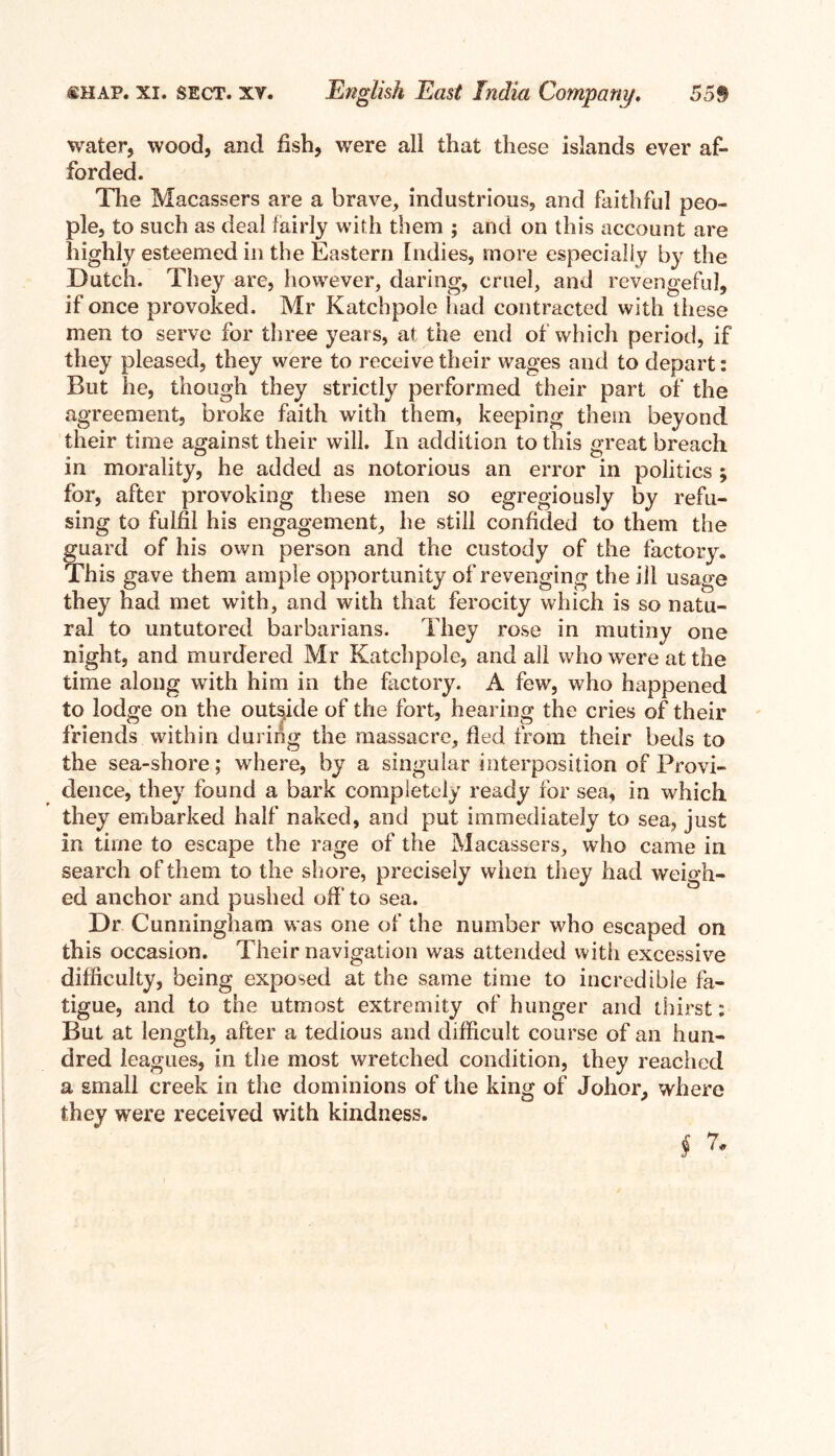 water, wood, and fish, were all that these islands ever af- forded. The Macassers are a brave, industrious, and faithful peo- ple, to such as deal fairly with them ; and on this account are highly esteemed in the Eastern Indies, more especially by the Dutch. They are, however, daring, cruel, and revengeful, if once provoked. Mr Katchpole had contracted with these men to serve for three years, at the end of which period, if they pleased, they were to receive their wages and to depart: But he, though they strictly performed their part of the agreement, broke faith with them, keeping them beyond their time against their will. In addition to this great breach in morality, he added as notorious an error in politics ; for, after provoking these men so egregiously by refu- sing to fulfil his engagement, he still confided to them the guard of his own person and the custody of the factory. This gave them ample opportunity of revenging the ill usage they had met with, and with that ferocity which is so natu- ral to untutored barbarians. They rose in mutiny one night, and murdered Mr Katchpole, and all who were at the time along with him in the factory. A few, who happened to lodge on the outside of the fort, hearing the cries of their friends within during the massacre, fled from their beds to the sea-shore; where, by a singular interposition of Provi- dence, they found a bark completely ready for sea, in which they embarked half naked, and put immediately to sea, just in time to escape the rage of the Macassers, who came in search of them to the shore, precisely when they had weigh- ed anchor and pushed off to sea. Dr Cunningham was one of the number who escaped on this occasion. Their navigation was attended with excessive difficulty, being exposed at the same time to incredible fa- tigue, and to the utmost extremity of hunger and thirst: But at length, after a tedious and difficult course of an hun- dred leagues, in the most wretched condition, they reached a small creek in the dominions of the king of Johor, where they were received with kindness. §