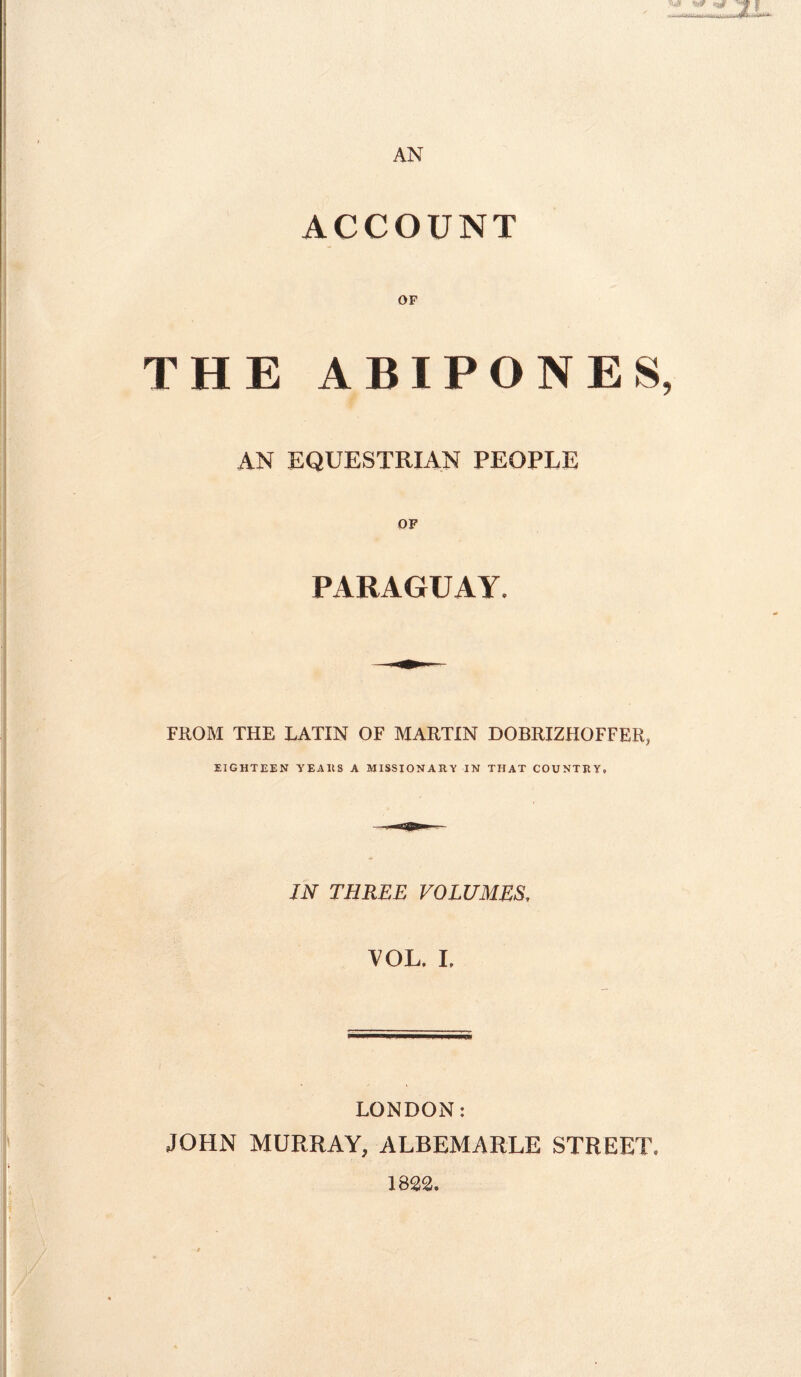 ACCOUNT OF THE ABIPONES AN EQUESTRIAN PEOPLE OF PARAGUAY. FROM THE LATIN OF MARTIN DOBRIZHOFFER, EIGHTEEN YEARS A MISSIONARY IN THAT COUNTRY, IN THREE VOLUMES, VOL. I. LONDON: JOHN MURRAY, ALBEMARLE STREET. 1822.