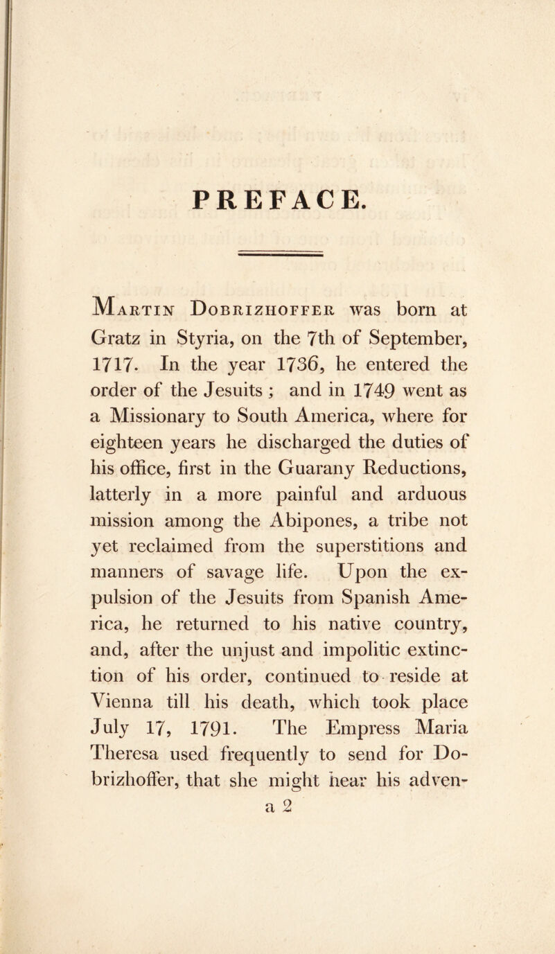 PREFACE. M artin Dobrizhoffer was born at Gratz in Styria, on the 7th of September, 1717* In the year 1736, he entered the order of the Jesuits ; and in 1749 went as a Missionary to South America, where for eighteen years he discharged the duties of his office, first in the Guarany Reductions, latterly in a more painful and arduous mission among the Abipones, a tribe not yet reclaimed from the superstitions and manners of savage life. Upon the ex- pulsion of the Jesuits from Spanish Ame- rica, he returned to his native country, and, after the unjust and impolitic extinc- tion of his order, continued to reside at Vienna till his death, which took place July 17, 1791- The Empress Maria Theresa used frequently to send for Do- brizhoffer, that she might hear his adven-