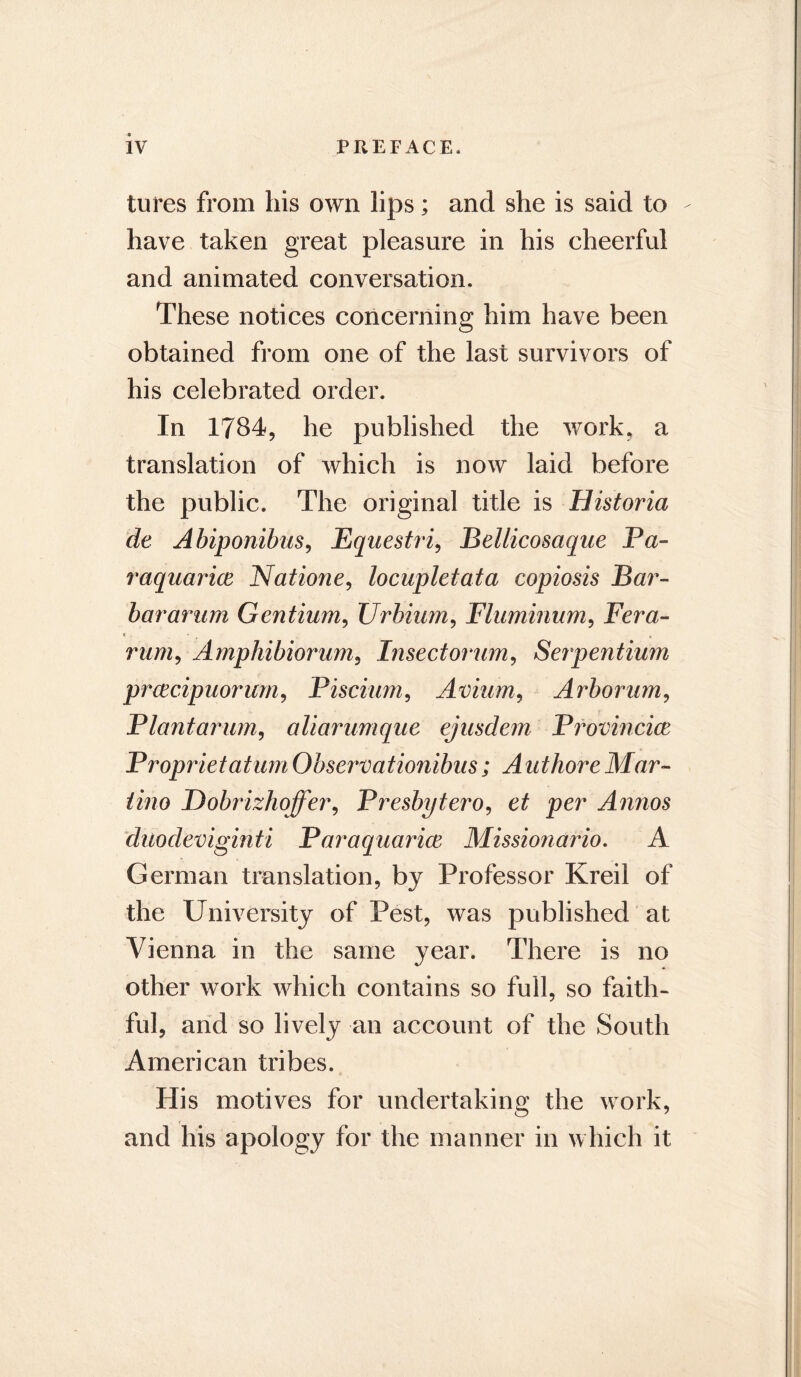 tures from his own lips; and she is said to have taken great pleasure in his cheerful and animated conversation. These notices concerning him have been obtained from one of the last survivors of his celebrated order. In 1734, he published the work, a translation of which is now laid before the public. The original title is Historia de Abiponibus, Equestri, Bellicosaque Pa- raquarice Natione, locupletata copiosis Bar- bararum Gentium, Urbium, Fluminum, Fera- rum9 Amphibiorum, Insectorum, Serpentium prcecipuorum, Piscium, Avium, Arborum, Plantarum, aliarumque ejusdem Provincice Proprietatum Obsei'vationibus; Authore Mar- tino Dobrizhoffer, Presbytero, et per Annos duodeviginti Paraquarice Missionario. A German translation, by Professor Kreil of the University of Pest, was published at Vienna in the same year. There is no other work which contains so full, so faith- ful, and so lively an account of the South American tribes. His motives for undertaking the work, and his apology for the manner in which it