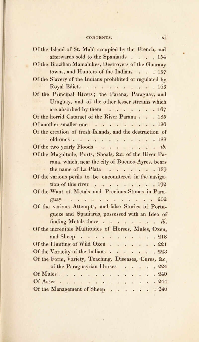 Of the Island of St. Malo occupied by the French, and afterwards sold to the Spaniards . . . .154 Of the Brazilian Mamalukes, Destroyers of the Guarany towns, and Hunters of the Indians . . .157 Of the Slavery of the Indians prohibited or regulated by Royal Edicts 163 Of the Principal Rivers; the Parana, Paraguay, and Uruguay, and of the other lesser streams which are absorbed by them 167 Of the horrid Cataract of the River Parana . . .185 Of another smaller one .186 Of the creation of fresh Islands, and the destruction of old ones 188 Of the two yearly Floods ib. Of the Magnitude, Ports, Shoals, &c. of the River Pa- rana, which, near the city of Buenos-Ayres, bears the name of La Plata 189 Of the various perils to be encountered in the naviga- tion of this river 192 Of the Want of Metals and Precious Stones in Para- guay . 202 Of the various Attempts, and false Stories of Portu- gueze and Spaniards, possessed with an Idea of * finding Metals there ib, Of the incredible Multitudes of Horses, Mules, Oxen, and Sheep 218 Of the Hunting of Wild Oxen 221 Of the Voracity of the Indians 223 Of the Form, Variety, Teaching, Diseases, Cures, &c# of the Paraguayrian Horses 224 Of Mules 240 Of Asses 244 Of the Management of Sheep 246