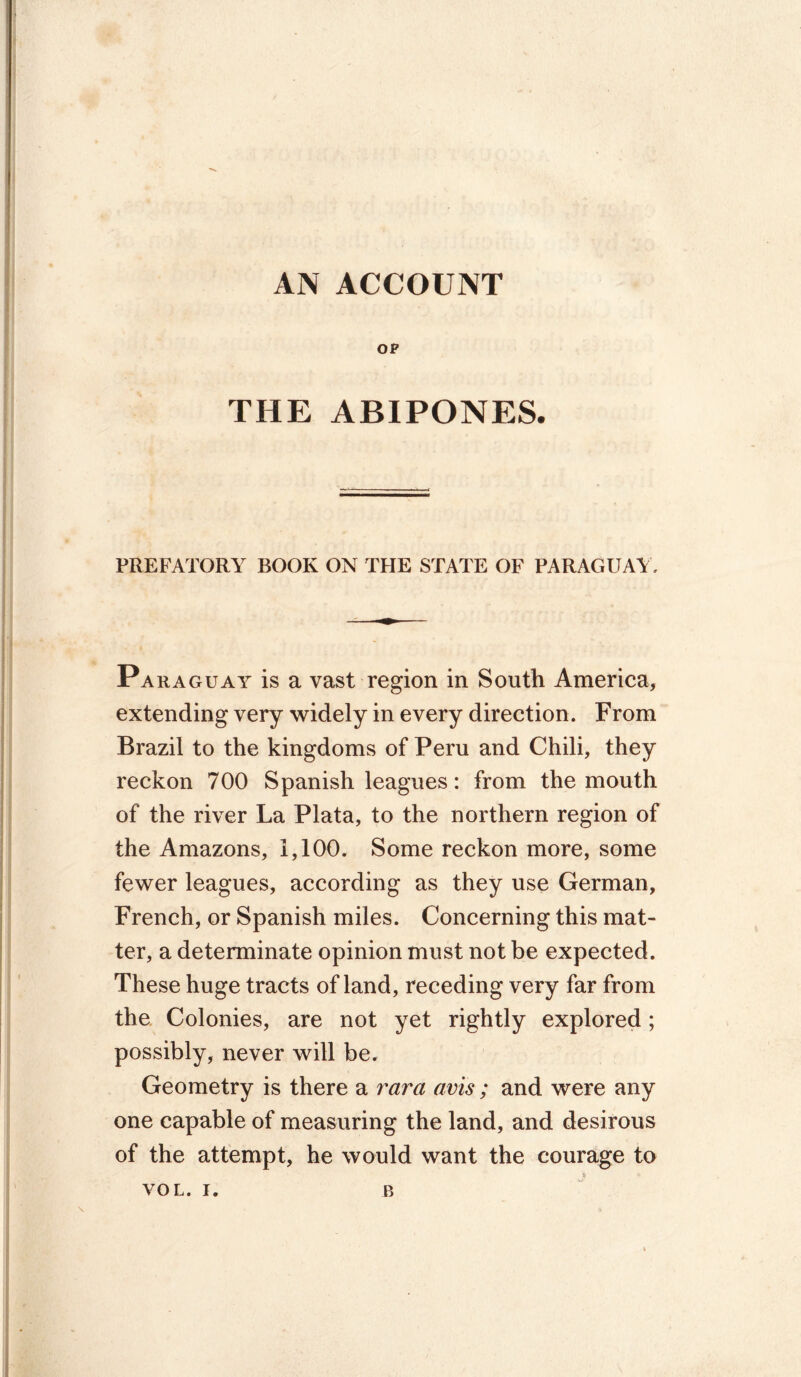 AN ACCOUNT OP THE ABIPONES. PREFATORY BOOK ON THE STATE OF PARAGUAY. Paraguay is a vast region in South America, extending very widely in every direction. From Brazil to the kingdoms of Peru and Chili, they reckon 700 Spanish leagues: from the mouth of the river La Plata, to the northern region of the Amazons, 1,100. Some reckon more, some fewer leagues, according as they use German, French, or Spanish miles. Concerning this mat- ter, a determinate opinion must not be expected. These huge tracts of land, receding very far from the Colonies, are not yet rightly explored; possibly, never will be. Geometry is there a vara avis ; and were any one capable of measuring the land, and desirous of the attempt, he would want the courage to