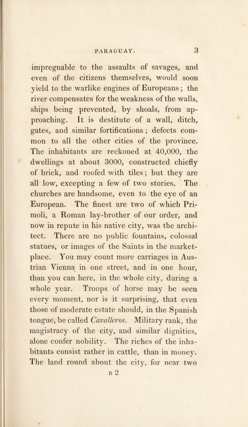 impregnable to the assaults of savages, and even of the citizens themselves, would soon yield to the warlike engines of Europeans ; the river compensates for the weakness of the walls, ships being prevented, by shoals, from ap- proaching. It is destitute of a wall, ditch, gates, and similar fortifications ; defects com- mon to all the other cities of the province. The inhabitants are reckoned at 40,000, the dwellings at about 3000, constructed chiefly of brick, and roofed with tiles; but they are all low, excepting a few of two stories. The churches are handsome, even to the eye of an European. The finest are two of which Pri- moli, a Roman lay-brother of our order, and now in repute in his native city, was the archi- tect. There are no public fountains, colossal statues, or images of the Saints in the market- place. You may count more carriages in Aus- trian Vienna in one street, and in one hour, than you can here, in the whole city, during a whole year. Troops of horse may be seen every moment, nor is it surprising, that even those of moderate estate should, in the Spanish tongue, be called Cavalleros. Military rank, the magistracy of the city, and similar dignities, alone confer nobility. The riches of the inha- bitants consist rather in cattle, than in money. The land round about the city, for near two b 2