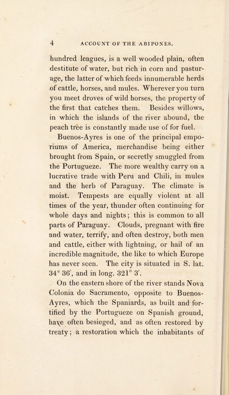 hundred leagues, is a well wooded plain, often destitute of water, but rich in corn and pastur- age, the latter of which feeds innumerable herds of cattle, horses, and mules. Wherever you turn you meet droves of wild horses, the property of the first that catches them. Besides willows, in which the islands of the river abound, the peach tree is constantly made use of for fuel. Buenos-Ayres is one of the principal empo- riums of America, merchandise being either brought from Spain, or secretly smuggled from the Portugueze. The more wealthy carry on a lucrative trade with Peru and Chili, in mules and the herb of Paraguay. The climate is moist. Tempests are equally violent at all times of the year, thunder often continuing for whole days and nights; this is common to all parts of Paraguay. Clouds, pregnant with fire and water, terrify, and often destroy, both men and cattle, either with lightning, or hail of an incredible magnitude, the like to which Europe has never seen. The city is situated in S. lat. 34° 36', and in long. 321° 3'. On the eastern shore of the river stands Nova Colonia do Sacramento, opposite to Buenos- Ayres, which the Spaniards, as built and for- tified by the Portugueze on Spanish ground, ha\e often besieged, and as often restored by treaty; a restoration which the inhabitants of