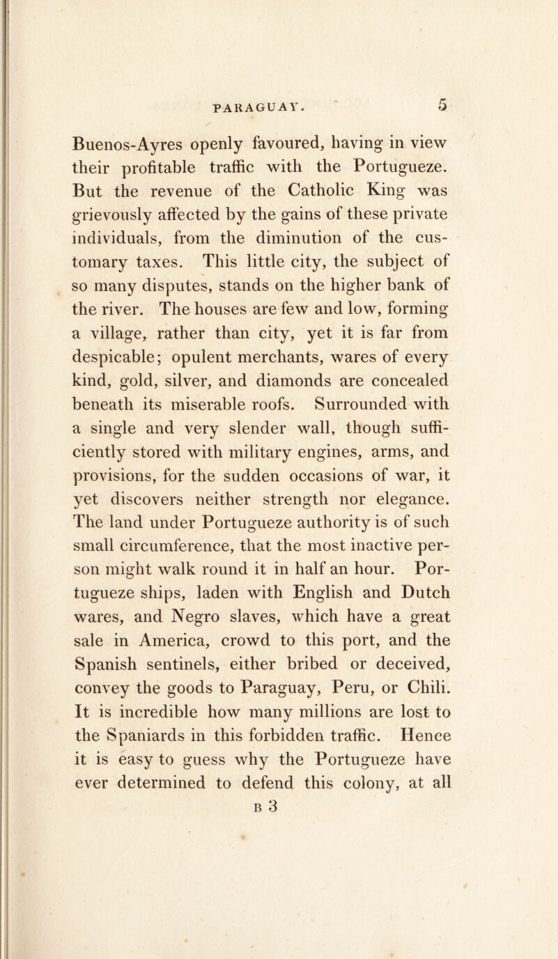 6 Buenos-Ayres openly favoured, having in view their profitable traffic with the Portugueze. But the revenue of the Catholic King was grievously affected by the gains of these private individuals, from the diminution of the cus- tomary taxes. This little city, the subject of so many disputes, stands on the higher bank of the river. The houses are few and low, forming a village, rather than city, yet it is far from despicable; opulent merchants, wares of every kind, gold, silver, and diamonds are concealed beneath its miserable roofs. Surrounded with a single and very slender wall, though suffi- ciently stored with military engines, arms, and provisions, for the sudden occasions of war, it yet discovers neither strength nor elegance. The land under Portugueze authority is of such small circumference, that the most inactive per- son might walk round it in half an hour. Por- tugueze ships, laden with English and Dutch wares, and Negro slaves, which have a great sale in America, crowd to this port, and the Spanish sentinels, either bribed or deceived, convey the goods to Paraguay, Peru, or Chili. It is incredible how many millions are lost to the Spaniards in this forbidden traffic. Hence it is easy to guess why the Portugueze have ever determined to defend this colony, at all