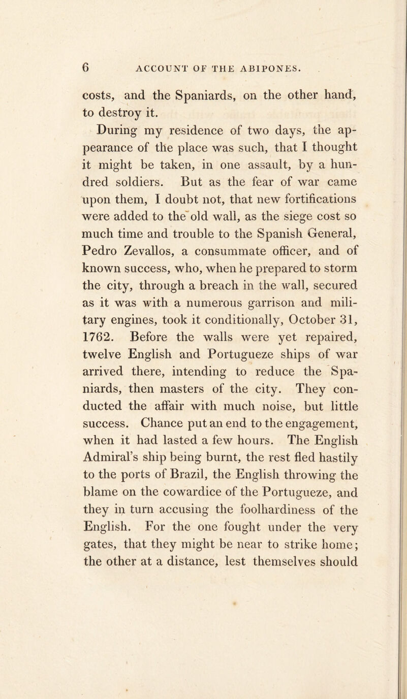 costs, and the Spaniards, on the other hand, to destroy it. During my residence of two days, the ap- pearance of the place was such, that I thought it might be taken, in one assault, by a hun- dred soldiers. But as the fear of war came upon them, I doubt not, that new fortifications were added to the old wall, as the siege cost so much time and trouble to the Spanish General, Pedro Zevallos, a consummate officer, and of known success, who, when he prepared to storm the city, through a breach in the wall, secured as it was with a numerous garrison and mili- tary engines, took it conditionally, October 31, 1762. Before the walls were yet repaired, twelve English and Portugueze ships of war arrived there, intending to reduce the Spa- niards, then masters of the city. They con- ducted the affair with much noise, but little success. Chance put an end to the engagement, when it had lasted a few hours. The English Admiral’s ship being burnt, the rest fled hastily to the ports of Brazil, the English throwing the blame on the cowardice of the Portugueze, and they in turn accusing the foolhardiness of the English. For the one fought under the very gates, that they might be near to strike home; the other at a distance, lest themselves should