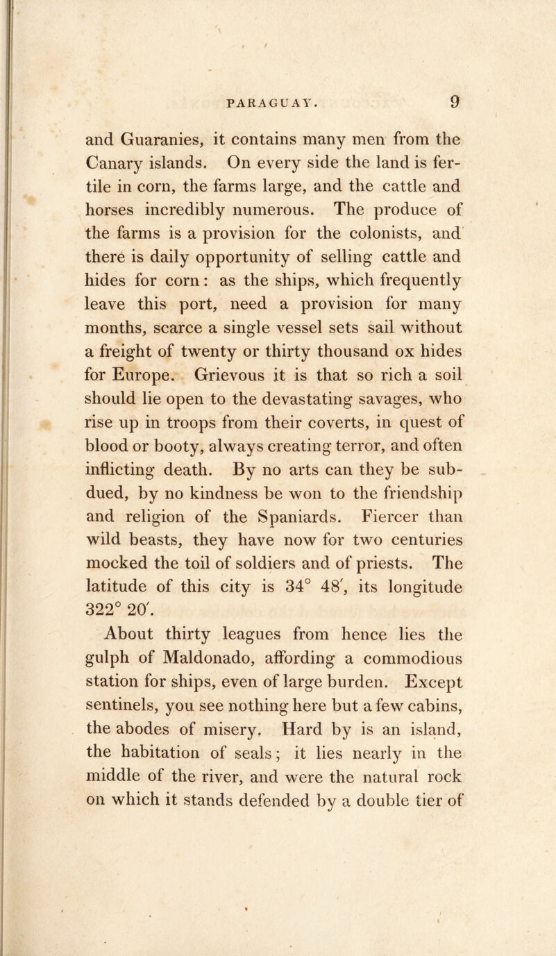 and Guaranies, it contains many men from the Canary islands. On every side the land is fer- tile in corn, the farms large, and the cattle and horses incredibly numerous. The produce of the farms is a provision for the colonists, and there is daily opportunity of selling cattle and hides for corn: as the ships, which frequently leave this port, need a provision for many months, scarce a single vessel sets sail without a freight of twenty or thirty thousand ox hides for Europe. Grievous it is that so rich a soil should lie open to the devastating savages, who rise up in troops from their coverts, in quest of blood or booty, always creating terror, and often inflicting death. By no arts can they be sub- dued, by no kindness be won to the friendship and religion of the Spaniards. Fiercer than wild beasts, they have now for two centuries mocked the toil of soldiers and of priests. The latitude of this city is 34° 48', its longitude 322° 20'. About thirty leagues from hence lies the gulph of Maldonado, affording a commodious station for ships, even of large burden. Except sentinels, you see nothing here but a few cabins, the abodes of misery. Hard by is an island, the habitation of seals; it lies nearly in the middle of the river, and were the natural rock on which it stands defended by a double tier of /