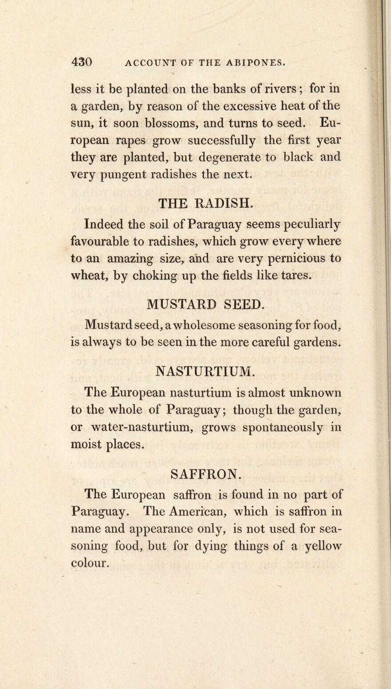 less it be planted on the banks of rivers; for in a garden, by reason of the excessive heat of the sun, it soon blossoms, and turns to seed. Eu- ropean rapes grow successfully the first year they are planted, but degenerate to black and very pungent radishes the next. THE RADISH. Indeed the soil of Paraguay seems peculiarly favourable to radishes, which grow every where to an amazing size, and are very pernicious to wheat, by choking up the fields like tares. MUSTARD SEED. Mustard seed, a wholesome seasoning for food, is always to be seen in the more careful gardens. NASTURTIUM. The European nasturtium is almost unknown to the whole of Paraguay; though the garden, or water-nasturtium, grows spontaneously in moist places. SAFFRON. The European saffron is found in no part of Paraguay. The American, which is saffron in name and appearance only, is not used for sea- soning food, but for dying things of a yellow colour.